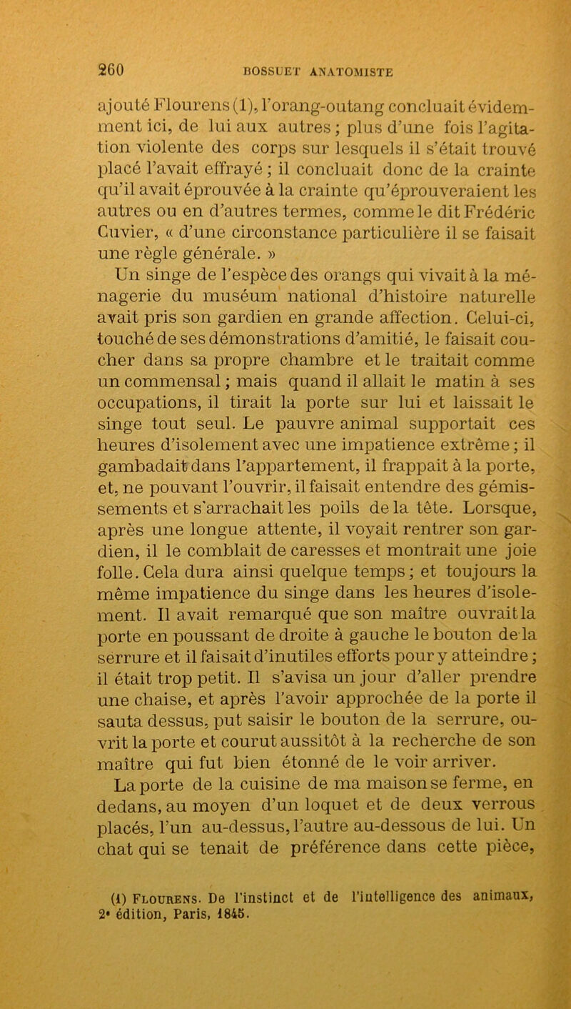 ajouté Flourens (1), l'orang-outang concluait évidem- ment ici, de lui aux autres ; plus d’une fois l’agita- tion violente des corps sur lesquels il s’était trouvé placé l’avait effrayé ; il concluait donc de la crainte qu’il avait éprouvée à la crainte qu’éprouveraient les autres ou en d’autres termes, comme le dit Frédéric Cuvier, « d’une circonstance particulière il se faisait une règle générale. » Un singe de l’espèce des orangs qui vivait à la mé- nagerie du muséum national d’histoire naturelle avait pris son gardien en grande affection. Celui-ci, touché de ses démonstrations d’amitié, le faisait cou- cher dans sa propre chambre et le traitait comme un commensal ; mais quand il allait le matin à ses occupations, il tirait la porte sur lui et laissait le singe tout seul. Le pauvre animal supportait ces heures d’isolement avec une impatience extrême ; il gambadait dans l’appartement, il frappait à la porte, et, ne pouvant l’ouvrir, il faisait entendre des gémis- sements et s'arrachait les poils delà tête. Lorsque, après une longue attente, il voyait rentrer son gar- dien, il le comblait de caresses et montrait une joie folle. Cela dura ainsi quelque temps; et toujours la même impatience du singe dans les heures d’isole- ment. Il avait remarqué que son maître ouvrait la porte en poussant de droite à gauche le bouton de la serrure et il faisait d’inutiles efforts pour y atteindre ; il était trop petit. Il s’avisa un jour d’aller prendre une chaise, et après l’avoir approchée de la porte il sauta dessus, put saisir le bouton de la serrure, ou- vrit la porte et courut aussitôt à la recherche de son maître qui fut bien étonné de le voir arriver. Laporte de la cuisine de ma maison se ferme, en dedans, au moyen d’un loquet et de deux verrous placés, l’un au-dessus, l’autre au-dessous de lui. Un chat qui se tenait de préférence dans cette pièce, (i) Flourens. De l’instinct et de l’intelligence des animaux, 2* édition, Paris, 1845.
