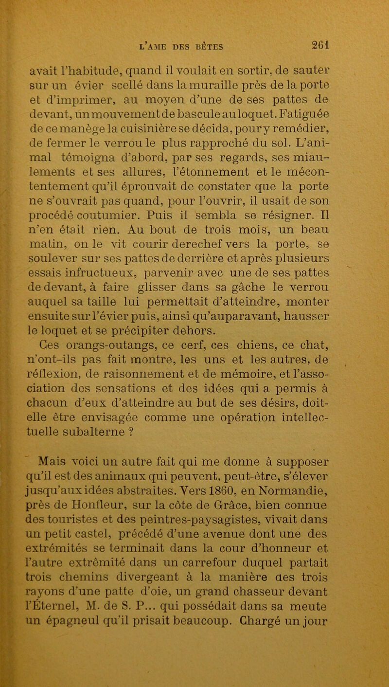 avait l’habitude, quand il voulait en sortir, de sauter sur un évier scellé dans la muraille près de la porte et d’imprimer, au moyen d’une de ses pattes de devant , un mouvement de bascule au loquet. Fatiguée de ce manège la cuisinière se décida, pour y remédier, de fermer le verrou le plus rapproché du sol. L’ani- mal témoigna d’abord, par ses regards, ses miau- lements et ses allures, l’étonnement et le mécon- tentement qu’il éprouvait de constater que la porte ne s’ouvrait, pas quand, pour l’ouvrir, il usait de son procédé coutumier. Puis il sembla se résigner. Il n’en était rien. Au bout de trois mois, un beau matin, on le vit courir derechef vers la porte, se soulever sur ses pattes de derrière et après plusieurs essais infructueux, parvenir avec une de ses pattes de devant, à faire glisser dans sa gâche le verrou auquel sa taille lui permettait d’atteindre, monter ensuite sur l’évier puis, ainsi qu’auparavant, hausser le loquet et se précipiter dehors. Ces orangs-outangs, ce cerf, ces chiens, ce chat, n’ont-ils pas fait montre, les uns et les autres, de réflexion, de raisonnement et de mémoire, et l’asso- ciation des sensations et des idées qui a permis à chacun d’eux d’atteindre au but de ses désirs, doit- elle être envisagée comme une opération intellec- tuelle subalterne ? Mais voici un autre fait qui me donne à supposer qu’il est des animaux qui peuvent, peut-être, s’élever jusqu’aux idées abstraites. Vers 1860, en Normandie, près de Honfleur, sur la côte de Grâce, bien connue des touristes et des peintres-paysagistes, vivait dans un petit castel, précédé d’une avenue dont une des extrémités se terminait dans la cour d’honneur et l’autre extrémité dans un carrefour duquel partait trois chemins divergeant à la manière aes trois rayons d’une patte d’oie, un grand chasseur devant l’Éternel, M. de S. P... qui possédait dans sa meute un épagneul qu’il prisait beaucoup. Chargé un jour