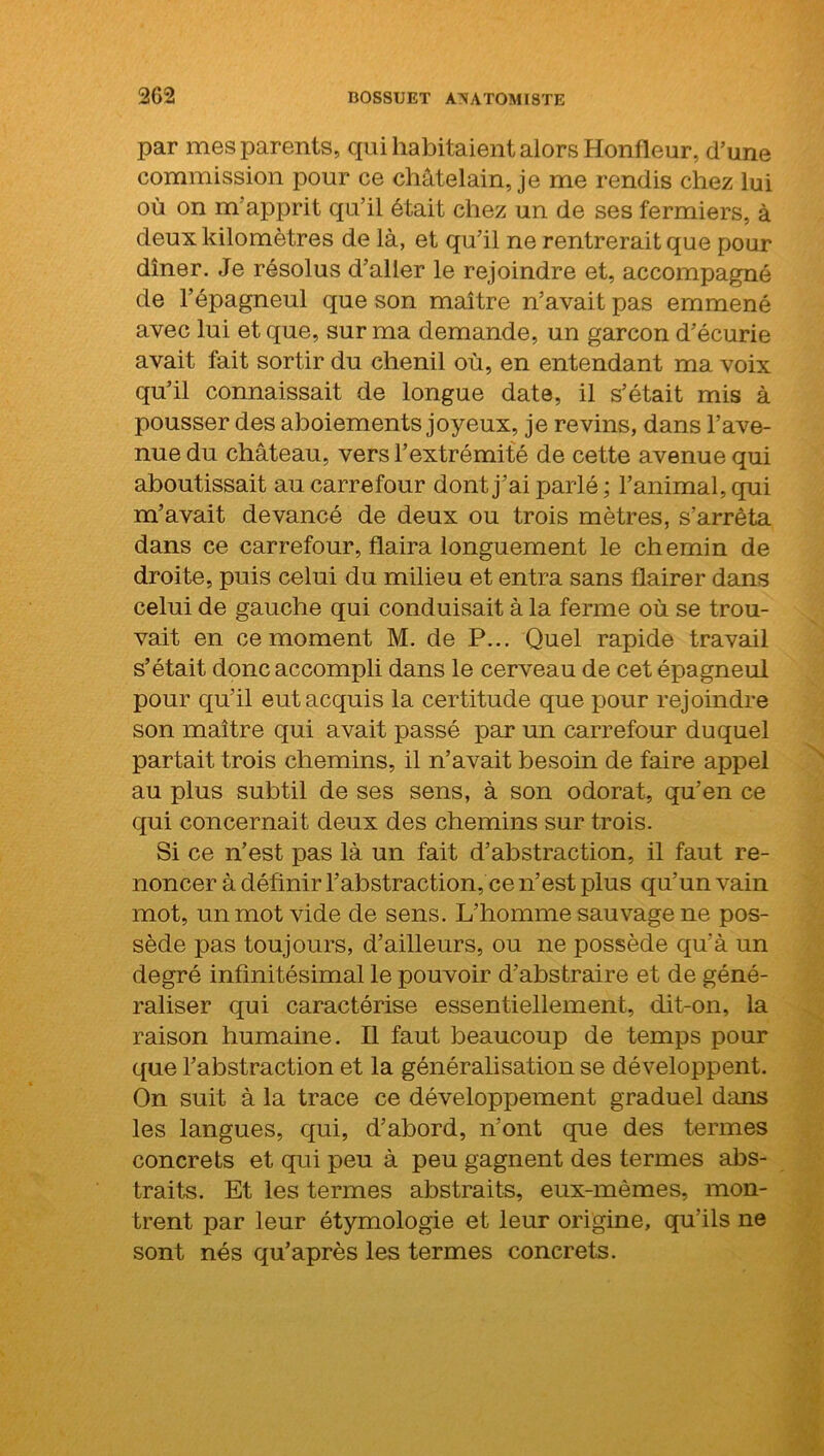 par mes parents, qui habitaient alors Honfleur, d’une commission pour ce châtelain, je me rendis chez lui où on m'apprit qu’il était chez un de ses fermiers, à deux kilomètres de là, et qu’il ne rentrerait que pour dîner. Je résolus d’aller le rejoindre et, accompagné de l’épagneul que son maître n’avait pas emmené avec lui et que, sur ma demande, un garçon d’écurie avait fait sortir du chenil où, en entendant ma voix qu’il connaissait de longue date, il s’était mis à pousser des aboiements joyeux, je revins, dans l’ave- nue du château, vers l’extrémité de cette avenue qui aboutissait au carrefour dont j’ai parlé ; l’animal, qui m’avait devancé de deux ou trois mètres, s’arrêta dans ce carrefour, flaira longuement le chemin de droite, puis celui du milieu et entra sans flairer dans celui de gauche qui conduisait à la ferme où se trou- vait en ce moment M. de P... Quel rapide travail s’était donc accompli dans le cerveau de cet épagneul pour qu’il eut acquis la certitude que pour rejoindre son maître qui avait passé par un carrefour duquel partait trois chemins, il n’avait besoin de faire appel au plus subtil de ses sens, à son odorat, qu’en ce qui concernait deux des chemins sur trois. Si ce n’est pas là un fait d’abstraction, il faut re- noncer à définir l’abstraction, ce n’est plus qu’un vain mot, un mot vide de sens. L’homme sauvage ne pos- sède pas toujours, d’ailleurs, ou ne possède qu'à un degré infinitésimal le pouvoir d’abstraire et de géné- raliser qui caractérise essentiellement, dit-on, la raison humaine. Il faut beaucoup de temps pour que l’abstraction et la généralisation se développent. On suit à la trace ce développement graduel dans les langues, qui, d’abord, n’ont que des termes concrets et qui peu à peu gagnent des termes abs- traits. Et les termes abstraits, eux-mêmes, mon- trent par leur étymologie et leur origine, qu'ils ne sont nés qu’après les termes concrets.