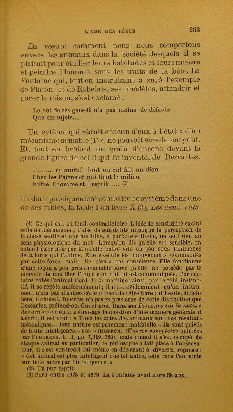 En voyant comment nous nous comportons envers les animaux dans la société desquels il se plaisait pour étudier leurs habitudes et leurs mœurs et peindre l’homme sous les traits de la bête, La Fontaine qui, tout en instruisant a su, à l’exemple de Platon et de Rabelais, ses modèles, attendrir et parer la raison, s’est exclamé : Le roi de ces gens-là n’a pas moins de défauts Que ses sujets Un sytème qui réduit chacun d’eux à l’état « d’un mécanisme sensible (1) », ne pouvait être de son goût. Et, tout en brûlant un grain d’encens devant la grande figure de celui qui l’a inventé, de Descartes, ce mortel dont on eut fait un dieu Chez les Païens et qui tient le milieu Entre l’homme et l’esprit..... (2) il a donc publiquement combattu ce système dans une de ses fables, la fable I du livre X (3), Les deux rats, (1) Ce qui est, au fond, contradictoire. L’idée de sensibilité exclut celle de mécanisme ; l’idée de sensibilité implique la perception de la chose sentie et une machine, si parfaite soit-elle, ne sent rien.au sens physiologique du mot. Lorsqu’on dit qu’elle est sensible, on entend exprimer par là qu’elle entre vite en jeu sous l’influence de la force qui l’anime. Elle exécute les mouvements commandés par cette force, mais elle n’en a pas conscience. Elle fonctionne d’une façon à peu prés invariable parce qu’elle ne possède pas le pouvoir de modifier l’impulsion qui lui est communiquée. Par cer- tains côtés l’animal tient de la machine: ainsi, par le côté instinc- tif, il se répété uniformément; il n’est évidemment qu’un instru- ment mais par d’autres côtés il tient de l’être libre : il hésite, il déli- béré, il choisi t. Buffon n’a pas eu plus cure de cette distinction que Descartes, prétend-on. Oui et non. Dans son Discours sur la nature des animaux où il a envisagé la question d’une manière générale il a écrit, il est vrai : « Tous les actes des animaux sont des résultats mécaniques... leur nature est purement matérielle... ils sont privés de toute intelligence... etc. » (Buffon. Œuvres complètes publiées par Flourens, t. II, pp. 7,349, 360), mais quand il s’est occupé de chaque animal en particulier, le philosophe a fait place à l’observa- teur, il s’est contredit lui-même en déclarant à diverses reprises : « Cet animal est plus intelligent que tel autre, telle race l’emporte sur telle autre par l’intelligence. » (2) Un pur esprit. (3) Paru entre 1678 et 1679. La Fontaine avait alors 68 ans.