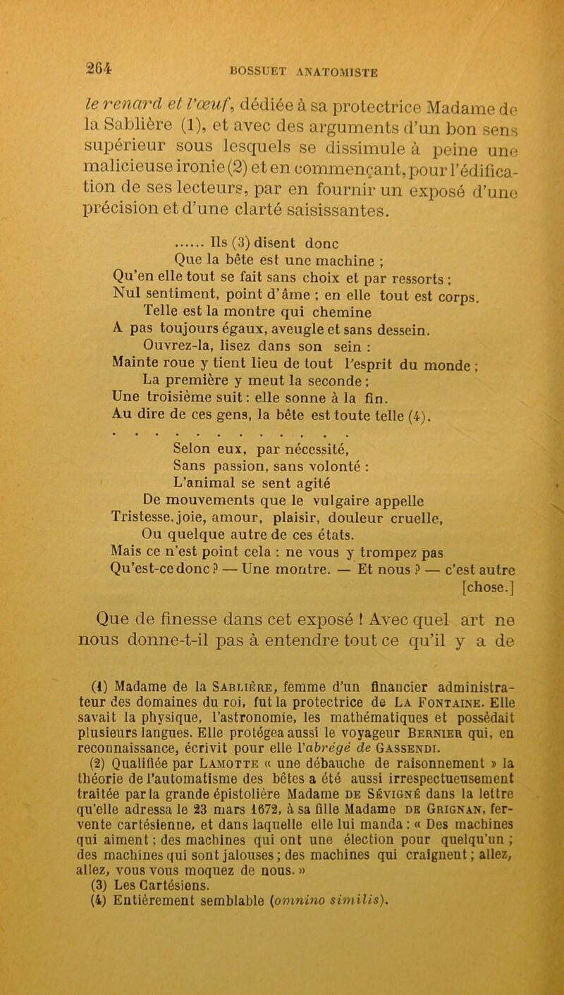 le renard et l’œuf, dédiée à sa protectrice Madame de la Sablière (1), et avec des arguments d’un bon sens supérieur sous lesquels se dissimule à peine une malicieuse ironie (2) et en commençant, pour l’édifica- tion de ses lecteurs, par en fournir un exposé d’une précision et d’une clarté saisissantes. Ils (3) disent donc Que la bête est une machine ; Qu’en elle tout se fait sans choix et par ressorts ; Nul sentiment, point d’âme ; en elle tout est corps. Telle est la montre qui chemine A pas toujours égaux, aveugle et sans dessein. Ouvrez-la, lisez dans son sein : Mainte roue y tient lieu de tout l'esprit du monde ; La première y meut la seconde ; Une troisième suit : elle sonne à la fin. Au dire de ces gens, la bête est toute telle (4). Selon eux, par nécessité, Sans passion, sans volonté : L’animal se sent agité De mouvements que le vulgaire appelle Tristesse, joie, amour, plaisir, douleur cruelle, Ou quelque autre de ces états. Mais ce n'est point cela : ne vous y trompez pas Qu’est-ce donc P — Une montre. — Et nous ? — c’est autre [chose.] Que de finesse dans cet exposé ! Avec quel art ne nous donne-t-il pas à entendre tout ce qu’il y a de (1) Madame de la Sablière, femme d’un financier administra- teur des domaines du roi, fut la protectrice de La Fontaine. Elle savait la physique, l’astronomie, les mathématiques et possédait plusieurs langues. Elle protégea aussi le voyageur Bernier qui, en reconnaissance, écrivit pour elle l'abrégé de Gassendi. (2) Qualifiée par Lamotte « une débauche de raisonnement » la théorie de l’automatisme des bêtes a été aussi irrespectueusement traitée parla grande épistolière Madame de Sévigné dans la lettre qu’elle adressa le 23 mars 1672, à sa fille Madame de Grignan, fer- vente cartésienne, et dans laquelle elle lui manda: « Des machines qui aiment ; des machines qui ont une élection pour quelqu’un ; des machines qui sont jalouses ; des machines qui craignent; allez, allez, vous vous moquez de nous. » (3) Les Cartésiens. (4) Entièrement semblable (omnino similis).