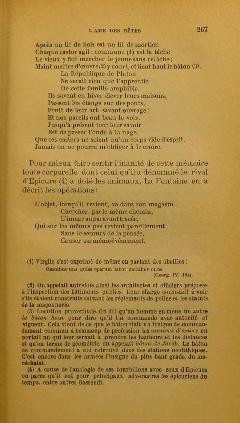 Après un lit de bois est un lit de mortier. Chaque castor agit : commune (1) est la tâche Le vieux y fait marcher le jeune sans relâche; Maint maître d’œuvre (2) y court, et tient haut le bâton (3). La République de Platon Ne serait rien que l’apprentie De cette famille amphibie. Ils savent en hiver élever leurs maisons, Passent les étangs sur des ponts. Fruit de leur art, savant ouvrage ; Et nos pareils ont beau le voir, Jusqu’à présent tout leur savoir Est de passer l’onde à la nage. Que ces castors ne soient qu’un corps vide d’esprit, Jamais on ne pourra m’obliger à le croire. Pour mieux faire sentir l’inanité de cette mémoire toute corporelle dont celui qu’il a dénommé le rival d’Epicure (4) a doté les animaux, La Fontaine en a décrit les opérations : L’objet, lorsqu’il revient, va dans son magasin Chercher, parle même chemin, L’image auparavanttracée. Qui sur les mêmes pas revient pareillement Sans le secours de la pensée, Causer un même événement. (1) Virgile s’est exprimé de même en parlant des abeilles : Omnibus una quies operum labor omnibus unus. (Georg. IV, 184). (2) On appelait autrefois ainsi les architectes et officiers préposés à l’inspection des bâtiments publics. Leur charge consistait à voir s’ils étaient construits suivant les réglements de police et les statuts de la maçonnerie. (3) Locution proverbiale. On dit qu’un homme en mène un autre le bâton haut pour dire qu’il lui commande avec autorité et vigueur. Gela vient de ce que le bâton était un insigne de comman- dement commun à beaucoup de profession les maîtres d’œuvre en portait un qui leur servait à prendre les hauteurs et les distances et qu’en terme de géométrie on appelait bâton de Jacob. Le bâton de commandement a été retrouvé dans des stations néolithiques. C’est encore dans les armées l’insigne du plus haut grade, du ma- réchalat. (4) A cause de l’analogie de ses tourbillons avec ceux d’Epicure ou parce qu’il eut pour principaux adversaires les épicuriens du temps, entre autres Gassendi.