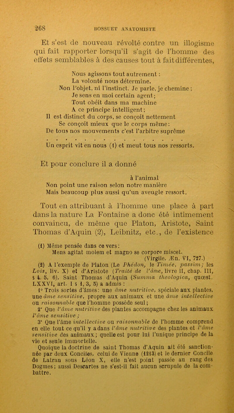 Et s’est de nouveau révolté contre un illogisme qui fait rapporter lorsqu’il s’agit de l’homme des effets semblables à des causes tout à fait différentes, Nous agissons tout autrement : La volonté nous détermine. Non l'objet, ni l’instinct. Je parle, je chemine ; Je sens en moi certain agent; Tout obéit dans ma machine A ce principe intelligent; Il est distinct du corps, se conçoit nettement Se conçoit mieux que le corps même: De tous nos mouvements c’est l’arbitre suprême Un esprit vit en nous (1) et meut tous nos ressorts. Et pour conclure il a donné à l’animal Non point une raison selon notre manière Mais beaucoup plus aussi qu’un aveugle ressort. Tout en attribuant à l’homme une place à part dans la nature La Fontaine a donc été intimement convaincu, de même que Platon, Aristote, Saint Thomas d’Aquin (2), Leibnitz, etc., de l’existence (1) Même pensée dans ce vers: Mens agitat moiem et magno se corpore miscet. (Virgile, Æn. VI, 727.) (2) A l’exemple de Platon (Le Phédon, le Timée, passim; les Lois, liv. X) et d’Aristote (Traité de l’âme, livre II, cbap. III, S 4. o, 6), Saint Thomas d’Aquin (Summa lheologica, quœst. LXXVI, art. I § 1, 3, 5) a admis : 1° Trois sortes d’âmes: une âme nutritive, spéciale aux plantes, une âme sensitive, propre aux animaux et une âme inlelleclive ou raisonnable que l’homme possède seul ; 2° Que l’âme nutritive des plantes accompagne chez les animaux l’âme sensitive ; 3° Que l’âme inlelleclive ou raisonnable de l’homme comprend en elle tout ce qu’il y a dans l’âme nutritive des plantes et l’âme sensitive des animaux; quelle est pour lui l’unique principe de la vie et seule immortelle. Quoique la doctrine de saint Thomas d’Aquin ait été sanction- née par deux Conciles, celui de Vienne (1213) et le dernier Concile de Latran sous Léon X, elle n’est point passée au rang des Dogmes; aussi Descartes ne s’est-il fait aucun scrupule de la com- battre.