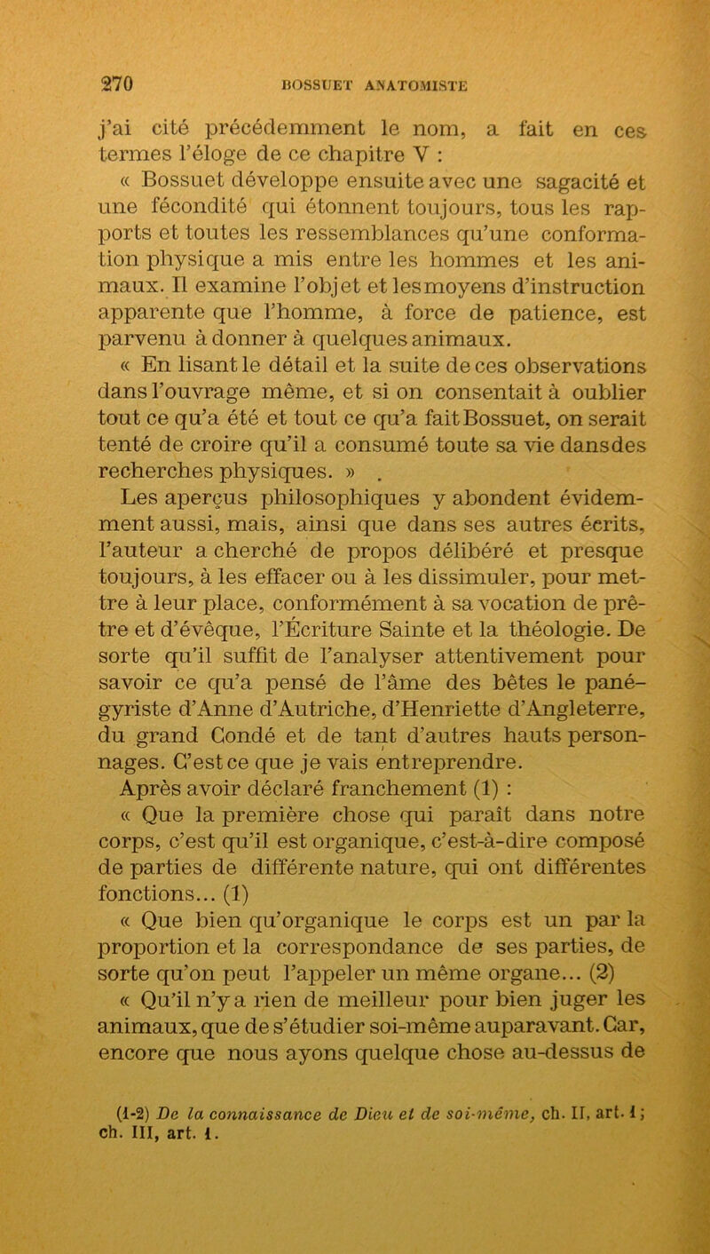 j’ai cité précédemment le nom, a fait en ces termes l’éloge de ce chapitre V : « Bossuet développe ensuite avec une sagacité et une fécondité qui étonnent toujours, tous les rap- ports et toutes les ressemblances qu’une conforma- tion physique a mis entre les hommes et les ani- maux. Il examine l’objet etlesmoyens d’instruction apparente que l’homme, à force de patience, est parvenu adonner à quelques animaux. « En lisant le détail et la suite de ces observations dans l’ouvrage même, et si on consentait à oublier tout ce qu’a été et tout ce qu’a fait Bossuet, on serait tenté de croire qu’il a consumé toute sa vie dans des recherches physiques. » . Les aperçus philosophiques y abondent évidem- ment aussi, mais, ainsi que dans ses autres écrits, l’auteur a cherché de propos délibéré et presque toujours, à les effacer ou à les dissimuler, pour met- tre à leur place, conformément à sa vocation de prê- tre et d’évêque, l’Écriture Sainte et la théologie. De sorte qu’il suffit de l’analyser attentivement pour savoir ce qu’a pensé de l’âme des bêtes le pané- gyriste d’Anne d’Autriche, d’Henriette d’Angleterre, du grand Gondé et de tant d’autres hauts person- nages. C’est ce que je vais entreprendre. Après avoir déclaré franchement (1) : « Que la première chose qui paraît dans notre corps, c’est qu’il est organique, c’est-à-dire composé de parties de différente nature, qui ont différentes fonctions... (1) « Que bien qu’organique le corps est un par la proportion et la correspondance de ses parties, de sorte qu’on peut l’appeler un même organe... (2) « Qu’il n’y a rien de meilleur pour bien juger les animaux, que de s’étudier soi-même auparavant. Car, encore que nous ayons quelque chose au-dessus de (1-2) De la connaissance de Dieu et de soi-même, ch- II, art-1 ; ch. III, art. i.