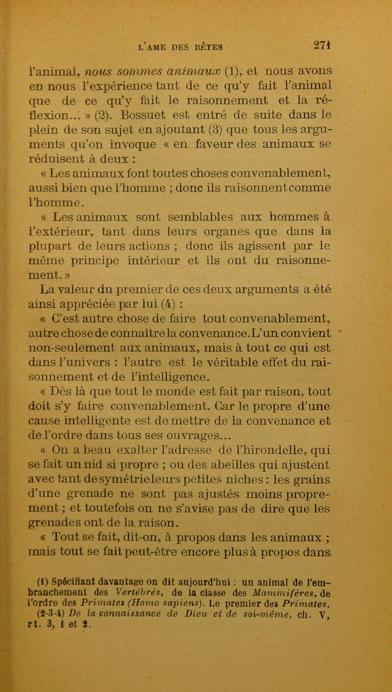 ranimai, nous sommes animaux (1), et nous avons en nous l’expérience tant de ce qu’y fait l’animal que de ce qu’y fait le raisonnement et la ré- flexion... » (2). Bossuet est entré de suite dans le plein de son sujet en ajoutant (3) que tous les argu- ments qu’on invoque « en faveur des animaux se réduisent à deux : cc Les animaux font toutes choses convenablement, aussi bien que l’homme ; donc ils raisonnent comme l’homme. « Les animaux sont semblables aux hommes à l’extérieur, tant dans leurs organes que dans la plupart de leurs actions ; donc ils agissent par le même principe intérieur et ils ont du raisonne- ment. » La valeur du premier de ces deux arguments a été ainsi appréciée par lui (4) : « C’est autre chose de faire tout convenablement, autre chose de connaître la convenance.L’un convient non-seulement aux animaux, mais à tout ce qui est dans l’univers : l’autre est le véritable effet du rai- sonnement et de l’intelligence. « Dès là que tout le monde est fait par raison, tout doit s’y faire convenablement. Car le propre d’une cause intelligente est de mettre de la convenance et de l’ordre dans tous ses ouvrages... « On a beau exalter l’adresse de l’hirondelle, qui se fait un nid si propre ; ou des abeilles qui ajustent avec tant desymétrieleurs petites niches : les grains d’une grenade ne sont pas ajustés moins propre- ment ; et toutefois on ne s’avise pas de dire que les grenades ont de la raison. « Tout se fait, dit-on, à propos dans les animaux ; mais tout se fait peut-être encore plus à propos dans (1) Spécifiant davantage on dit aujourd’hui : un animal de l’em- branchement des Vertébrés, de la classe des Mammifères, de l’ordre des Primates (Homo sapiens). Le premier des Primates. (2-3-4) De la connaissance de Dieu et de soi-même, ch. Y,