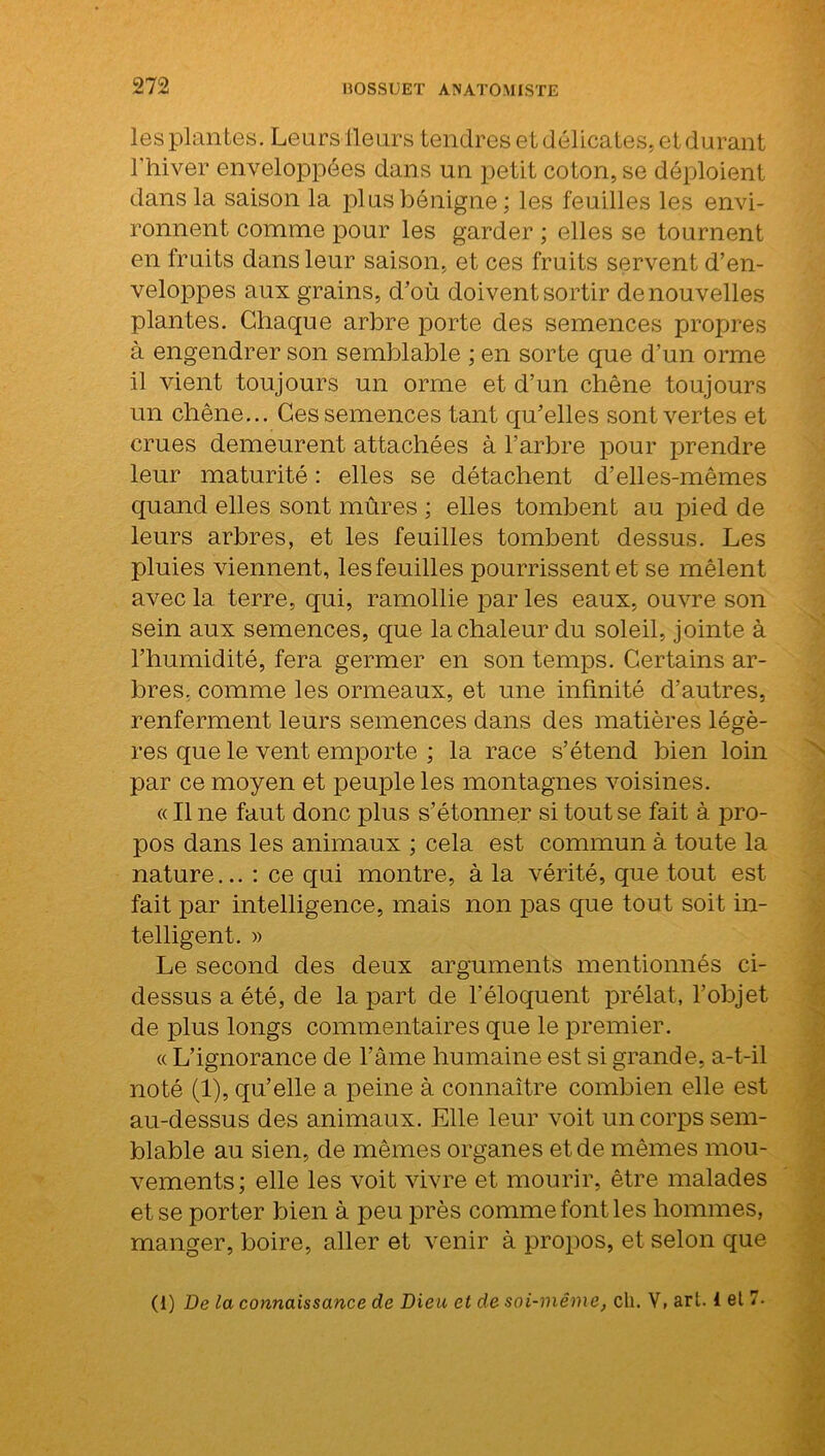 les plantes. Leurs fleurs tendres et délicates, et durant l'hiver enveloppées dans un petit coton, se déploient dans la saison la plus bénigne; les feuilles les envi- ronnent comme pour les garder ; elles se tournent en fruits dans leur saison, et ces fruits servent d’en- veloppes aux grains, d’où doivent sortir de nouvelles plantes. Chaque arbre porte des semences propres à engendrer son semblable ; en sorte que d’un orme il vient toujours un orme et d’un chêne toujours un chêne... Ces semences tant qu’elles sont vertes et crues demeurent attachées à l’arbre pour prendre leur maturité : elles se détachent d’elles-mêmes quand elles sont mûres ; elles tombent au pied de leurs arbres, et les feuilles tombent dessus. Les pluies viennent, les feuilles pourrissent et se mêlent avec la terre, qui, ramollie par les eaux, ouvre son sein aux semences, que la chaleur du soleil, jointe à l’humidité, fera germer en son temps. Certains ar- bres, comme les ormeaux, et une infinité d’autres, renferment leurs semences dans des matières légè- res que le vent emporte ; la race s’étend bien loin par ce moyen et peuple les montagnes voisines. « Il ne faut donc plus s’étonner si tout se fait à pro- pos dans les animaux ; cela est commun à toute la nature... : ce qui montre, à la vérité, que tout est fait par intelligence, mais non pas que tout soit in- telligent. » Le second des deux arguments mentionnés ci- dessus a été, de la part de l'éloquent prélat, l’objet de plus longs commentaires que le premier. « L’ignorance de l’âme humaine est si grande, a-t-il noté (1), qu’elle a peine à connaître combien elle est au-dessus des animaux. Elle leur voit un corps sem- blable au sien, de mêmes organes et de mêmes mou- vements; elle les voit vivre et mourir, être malades et se porter bien à peu près comme font les hommes, manger, boire, aller et venir à propos, et selon que (1) De la connaissance de Dieu et de soi-même, cli. V, art. i et 7. N