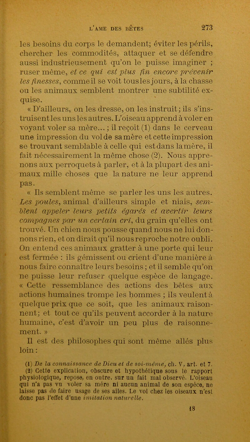 les besoins du corps le demandent; éviter les périls, chercher les commodités, attaquer et se défendre aussi industrieusement qu’on le puisse imaginer ; ruser même, et ce qui est plus fin encore 'prévenir les finesses, comme il se voit tous les jours, à la chasse ou les animaux semblent montrer une subtilité ex- quise. « D’ailleurs, on les dresse, on les instruit; ils s’ins- truisent les uns les autres. L’oiseau apprend à voler en voyant voler sa mère... ; il reçoit (1) dans le cerveau une impression du vol de sa mère et cette impression se trouvant semblable à celle qui est dans la mère, il fait nécessairement la même chose (2). Nous appre- nons aux perroquets à parler, et à la plupart des ani- maux mille choses que la nature ne leur apprend pas. « Ils semblent même se parler les uns les autres. Les poules, animal d’ailleurs simple et niais, -sem- blent appeler leurs petits égarés et avertir leurs compagnes par un certain cri, du grain qu’elles ont trouvé. Un chien nous pousse quand nous ne lui don- nons rien, et on dirait qu’il nous reproche notre oubli. On entend ces animaux gratter à une porte qui leur est fermée : ils gémissent ou crient d’une manière à nous faire connaître leurs besoins ; et il semble qu’on ne puisse leur refuser quelque espèce de langage. « Cette ressemblance des actions des bêtes aux actions humaines trompe les hommes ; ils veulent à quelque prix que ce soit, que les animaux raison- nent; et tout ce qu’ils peuvent accorder à la nature humaine, c’est d’avoir un peu plus de raisonne- ment. » Il est des philosophes qui sont même allés plus loin : (J) De la connaissance de Dieu et de soi-même, ch. V, art. et 7. (2) Cette explication, obscure et hypothétique sous le rapport physiologique, repose, en outre, sur un fait mal observé. L’oiseau qui n’a pas vu voler sa mère ni aucun animal de son espèce, ne laisse pas de faire usage de ses ailes. Le vol chez les oiseaux n’est donc pas l’effet d’une imitation naturelle. 18