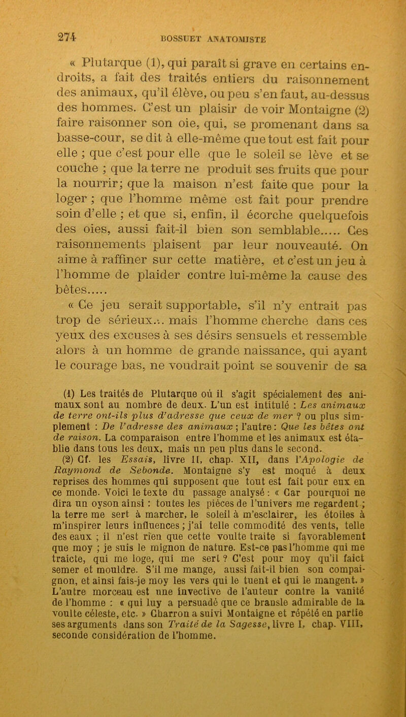 « Plutarque (1), qui paraît si grave en certains en- droits, a lait des traités entiers du raisonnement des animaux, qu’il élève, ou peu s’en faut, au-dessus des hommes. C’est un plaisir de voir Montaigne (2) faire raisonner son oie, qui, se promenant dans sa basse-cour, se dit à elle-même que tout est fait pour elle ; que c’est pour elle que le soleil se lève et se couche ; que la terre ne produit ses fruits que pour la nourrir; que la maison n’est faite que pour la loger ; que l’homme même est fait pour prendre soin d’elle ; et que si, enfin, il écorche quelquefois des oies, aussi fait-il bien son semblable Ces raisonnements plaisent par leur nouveauté. On aime à raffiner sur cette matière, et c’est un jeu à l’homme de plaider contre lui-même la cause des bêtes « Ce jeu serait supportable, s’il n’y entrait pas trop de sérieux.-., mais l’homme cherche dans ces yeux des excuses à ses désirs sensuels et ressemble alors à un homme de grande naissance, qui ayant le courage bas, ne voudrait point se souvenir de sa (1) Les traités de Plutarque où il s’agit spécialement des ani- maux sont au nombre de deux. L’un est intitulé : Les animaux de terre ont-ils plus d’adresse que ceux de mer ? ou plus sim- plement : De l’adresse des animaux ; l’autre: Que les bêtes ont de raison. La comparaison entre l’homme et les animaux est éta- blie dans tous les deux, mais un peu plus dans le second. (2) Cf. les Essais, livre II, chap. XII, dans Y Apologie de Raymond de Sebonde. Montaigne s’y est moqué à deux reprises des hommes qui supposent que tout est fait pour eux en ce monde. Voici le texte du passage analysé : « Car pourquoi ne dira un oyson ainsi : toutes les pièces de l’univers me regardent ; la terre me sert à marcher, le soleil à m’esclairer, les étoiles à m’inspirer leurs influences ; j’ai telle commodité des vents, telle des eaux ; il n’est rien que cette voulte traite si favorablement que moy ; je suis le mignon de nature. Est-ce pas l’homme qui me traicte, qui me loge, qui me sert ? C’est pour moy qu’il faict semer et mouldre. S’il me mange, aussi fait-il bien son compai- gnon, et ainsi fais-je moy les vers qui le tuent et qui le mangent. » L’autre morceau est une invective de l’auteur contre la vanité de l’homme : « qui luy a persuadé que ce braDsle admirable de la voulte céleste, etc. » Charron a suivi Montaigne et répété en partie ses arguments dans son Traité de la Sagesse, livre I, chap. VIII, seconde considération de l’homme.