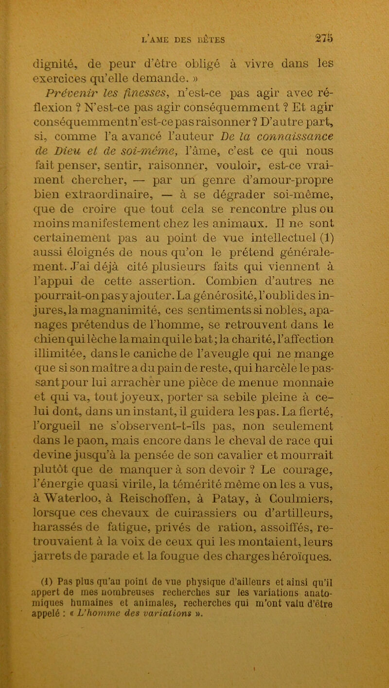 dignité, de peur d’être obligé à vivre dans les exercices qu’elle demande. » Prévenir les finesses, n’est-ce pas agir avec ré- flexion ? N’est-ce pas agir conséquemment ? Et agir conséquemmentn’est-ce pas raisonner? D’autre part, si, comme l’a avancé l’auteur De la connaissance de Dieu et de soi-même, l’âme, c’est ce qui nous fait penser, sentir, raisonner, vouloir, est-ce vrai- ment chercher, — par un genre d’amour-propre bien extraordinaire, — à se dégrader soi-même, que de croire que tout cela se rencontre plus ou moins manifestement chez les animaux. Il ne sont certainement pas au point de vue intellectuel (1) aussi éloignés de nous qu’on le prétend générale- ment. J’ai déjà cité plusieurs faits qui viennent à l’appui de cette assertion. Combien d’autres ne pourrait-on pasyajouter.La générosité,l’oubli des in- jures, la magnanimité, ces sentiments si nobles, apa- nages prétendus de l’homme, se retrouvent dans le chien qui lèche la main qui le bat ; la charité, l’affection illimitée, dans le caniche de l’aveugle qui ne mange que si son maître a du pain de reste, qui harcèle le pas- sant pour lui arracher une pièce de menue monnaie et qui va, tout joyeux, porter sa sebile pleine à ce- lui dont, dans un instant, il guidera les pas. La fierté, l’orgueil ne s’observent-t-ils pas, non seulement dans le paon, mais encore dans le cheval de race qui devine jusqu’à la pensée de son cavalier et mourrait plutôt que de manquer à son devoir ? Le courage, l’énergie quasi virile, la témérité même on les a vus, à Waterloo, à Reischoffen, à Patay, à Coulmiers, lorsque ces chevaux de cuirassiers ou d’artilleurs, harassés de fatigue, privés de ration, assoiffés, re- trouvaient à la voix de ceux qui les montaient, leurs jarrets de parade et la fougue des charges héroïques. (i) Pas plus qu’au point de vue physique d’ailleurs et ainsi qu’il appert de mes nombreuses recherches sur les variations anato- miques humaines et animales, recherches qui m’ont valu d’être appelé : « L’homme des variations ».