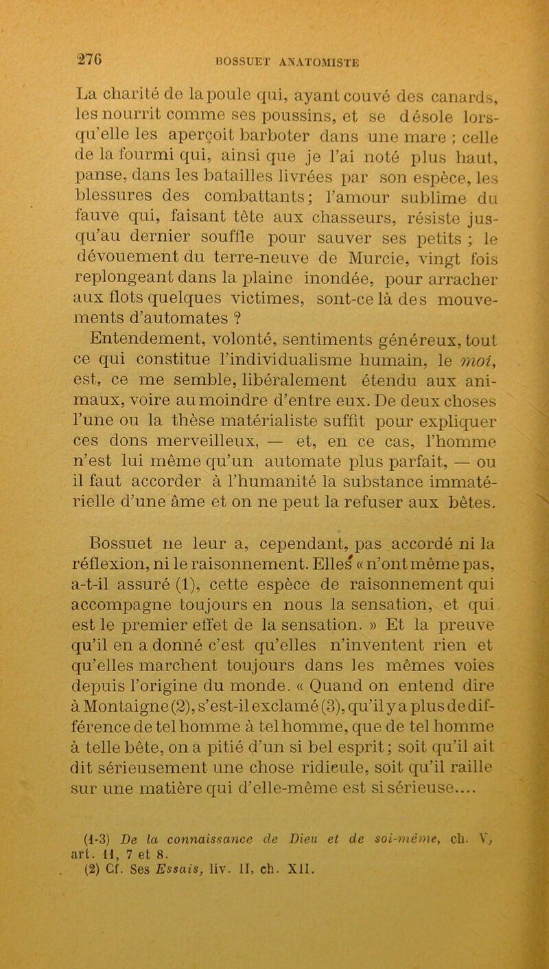 27G La charité de la poule qui, ayant couvé des canards, les nourrit comme ses poussins, et se désole lors- qu'elle les aperçoit barboter dans une mare ; celle de la fourmi qui, ainsique je l’ai noté plus haut, panse, dans les batailles livrées par son espèce, les blessures des combattants; l’amour sublime du fauve qui, faisant tète aux chasseurs, résiste jus- qu’au dernier souffle pour sauver ses petits ; le dévouement du terre-neuve de Murcie, vingt fois replongeant dans la plaine inondée, pour arracher aux flots quelques victimes, sont-celàdes mouve- ments d’automates ? Entendement, volonté, sentiments généreux, tout ce qui constitue l’individualisme humain, le moi, est, ce me semble, libéralement étendu aux ani- maux, voire au moindre d’entre eux. De deux choses l’une ou la thèse matérialiste suffit pour expliquer ces dons merveilleux, — et, en ce cas, l’homme n’est lui même qu’un automate plus parfait, — ou il faut accorder à l’humanité la substance immaté- rielle d’une âme et on ne peut la refuser aux bêtes. Bossuet ne leur a, cependant, pas accordé ni la réflexion, ni le raisonnement. Elles « n’ont même pas, a-t-il assuré (1), cette espèce de raisonnement qui accompagne toujours en nous la sensation, et qui est le premier effet de la sensation. » Et la preuve qu’il en a donné c’est qu’elles n’inventent rien et qu’elles marchent toujours dans les mêmes voies depuis l’origine du monde. « Quand on entend dire à Montaigne (2), s’est-il exclamé (3), qu’il y a plus de dif- férence de tel homme à tel homme, que de tel homme à telle bête, on a pitié d’un si bel esprit ; soit qu'il ait dit sérieusement une chose ridieule, soit qu’il raille sur une matière qui d’elle-même est si sérieuse.... (1-3) De la connaissance de Dieu et de soi-même, c-h. V, art. 11, 7 et 8. (2) Cf. Ses Essais, liv. II, ch. XII.