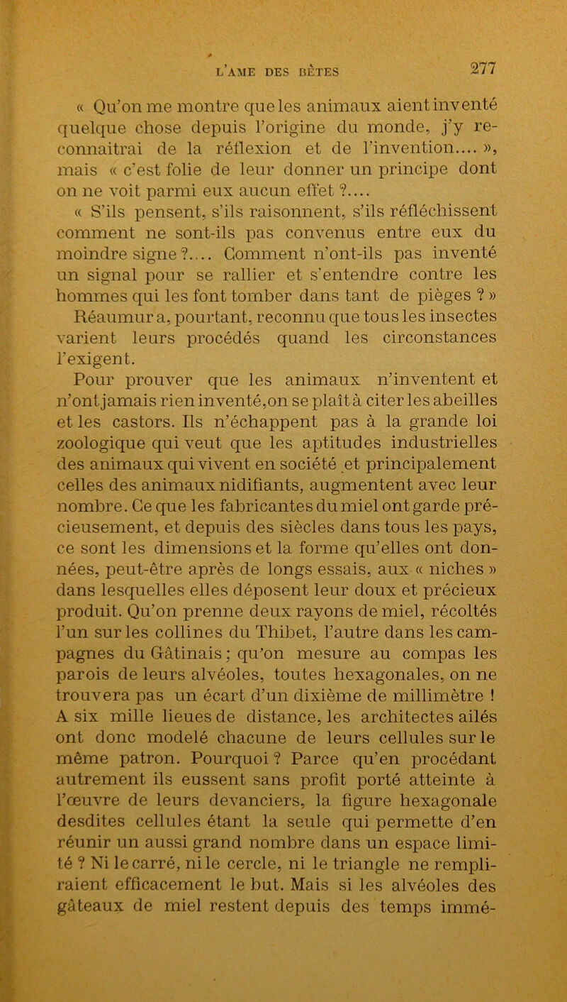 « Qu’on me montre que les animaux aient inventé quelque chose depuis l’origine du monde, j’y re- connaîtrai de la réflexion et de l’invention.... », mais « c’est folie de leur donner un principe dont on ne voit parmi eux aucun effet ?.... « S’ils pensent, s’ils raisonnent, s’ils réfléchissent comment ne sont-ils pas convenus entre eux du moindre signe?.... Gomment n’ont-ils pas inventé un signal pour se rallier et s’entendre contre les hommes qui les font tomber dans tant de pièges ? » Réaumur a, pourtant, reconnu que tous les insectes varient leurs procédés quand les circonstances l’exigent. Pour prouver que les animaux n’inventent et n’ont jamais rien inventé,on se plaît à citer les abeilles et les castors. Ils n’échappent pas à la grande loi zoologique qui veut que les aptitudes industrielles des animaux qui vivent en société et principalement celles des animaux nidifiants, augmentent avec leur nombre. Ce que les fabricantes du miel ont garde pré- cieusement, et depuis des siècles dans tous les pays, ce sont les dimensions et la forme qu’elles ont don- nées, peut-être après de longs essais, aux « niches » dans lesquelles elles déposent leur doux et précieux produit. Qu’on prenne deux rayons de miel, récoltés l’un sur les collines du Thibet, l’autre dans les cam- pagnes du Gfâtinais ; qu’on mesure au compas les parois de leurs alvéoles, toutes hexagonales, on ne trouvera pas un écart d’un dixième de millimètre ! A six mille lieues de distance, les architectes ailés ont donc modelé chacune de leurs cellules sur le même patron. Pourquoi ? Parce qu’en procédant autrement ils eussent sans profit porté atteinte à l’œuvre de leurs devanciers, la figure hexagonale desdites cellules étant la seule qui permette d’en réunir un aussi grand nombre dans un espace limi- té ? Ni le carré, ni le cercle, ni le triangle ne rempli- raient efficacement le but. Mais si les alvéoles des gâteaux de miel restent depuis des temps immé-