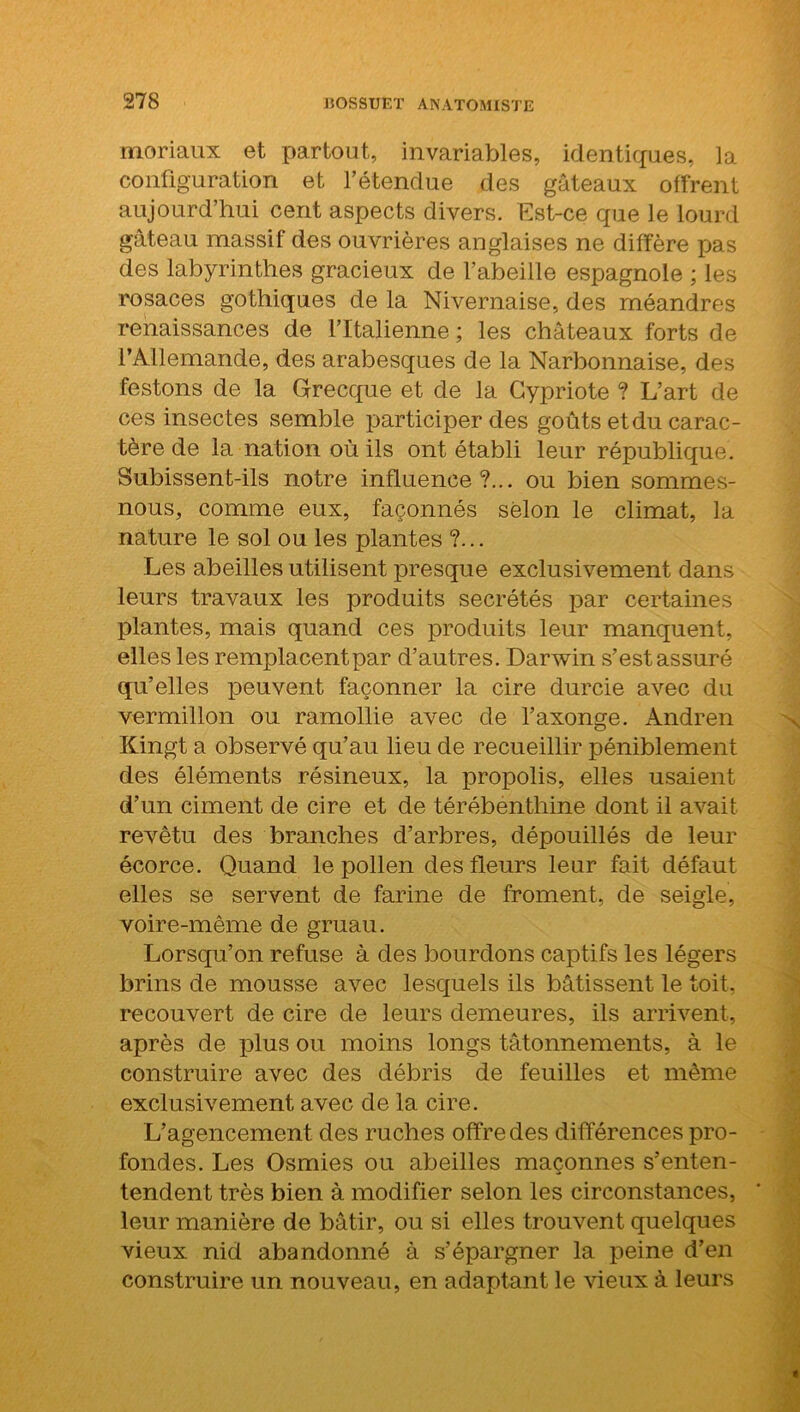 moriaux et partout, invariables, identiques, la configuration et l’étendue des gâteaux offrent aujourd’hui cent aspects divers. Est-ce que le lourd gâteau massif des ouvrières anglaises ne diffère pas des labyrinthes gracieux de l’abeille espagnole ; les rosaces gothiques de la Nivernaise, des méandres renaissances de l’Italienne ; les châteaux forts de l’Allemande, des arabesques de la Narbonnaise, des festons de la Grecque et de la Cypriote ? L’art de ces insectes semble participer des goûts et du carac- tère de la nation où ils ont établi leur république. Subissent-ils notre influence?... ou bien sommes- nous, comme eux, façonnés selon le climat, la nature le sol ou les plantes ?... Les abeilles utilisent presque exclusivement dans leurs travaux les produits secrétés par certaines plantes, mais quand ces produits leur manquent, elles les remplacent par d’autres. Darwin s’est assuré qu’elles peuvent façonner la cire durcie avec du vermillon ou ramollie avec de l’axonge. Andren Kingt a observé qu’au lieu de recueillir péniblement des éléments résineux, la propolis, elles usaient d’un ciment de cire et de térébenthine dont il avait revêtu des branches d’arbres, dépouillés de leur écorce. Quand le pollen des fleurs leur fait défaut elles se servent de farine de froment, de seigle, voire-même de gruau. Lorsqu’on refuse à des bourdons captifs les légers brins de mousse avec lesquels ils bâtissent le toit, recouvert de cire de leurs demeures, ils arrivent, après de plus ou moins longs tâtonnements, à le construire avec des débris de feuilles et même exclusivement avec de la cire. L’agencement des ruches offre des différences pro- fondes. Les Osmies ou abeilles maçonnes s’enten- tendent très bien à modifier selon les circonstances, leur manière de bâtir, ou si elles trouvent quelques vieux nid abandonné à s’épargner la peine d’en construire un nouveau, en adaptant le vieux à leurs