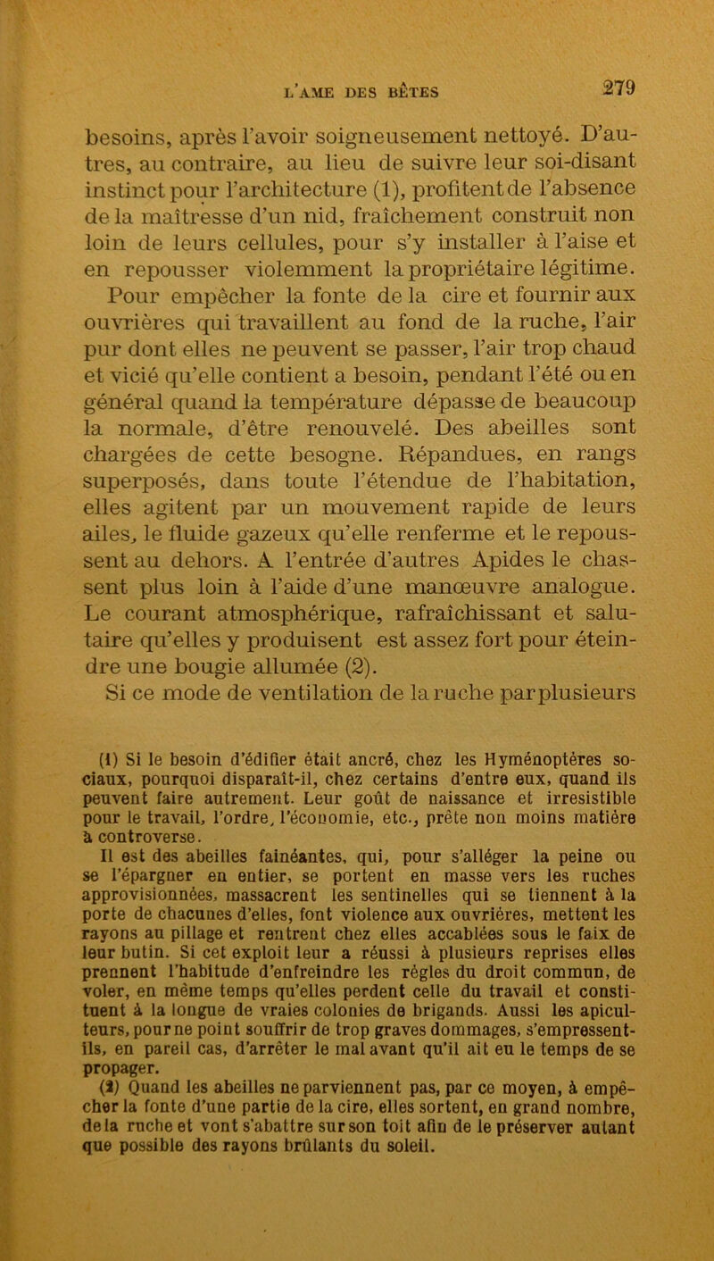 besoins, après l’avoir soigneusement nettoyé. D’au- tres, au contraire, au lieu de suivre leur soi-disant instinct pour l’architecture (1), profitent de l’absence de la maîtresse d’un nid, fraîchement construit non loin de leurs cellules, pour s’y installer à l’aise et en repousser violemment la propriétaire légitime. Pour empêcher la fonte de la cire et fournir aux ouvrières qui travaillent au fond de la ruche, l’air pur dont elles ne peuvent se passer, l’air trop chaud et vicié qu’elle contient a besoin, pendant l'été ou en général quand la température dépasse de beaucoup la normale, d’être renouvelé. Des abeilles sont chargées de cette besogne. Répandues, en rangs superposés, dans toute l’étendue de l’habitation, elles agitent par un mouvement rapide de leurs ailes, le fluide gazeux qu’elle renferme et le repous- sent au dehors. A l’entrée d’autres Apides le chas- sent plus loin à l’aide d’une manœuvre analogue. Le courant atmosphérique, rafraîchissant et salu- taire qu’elles y produisent est assez fort pour étein- dre une bougie allumée (2). Si ce mode de ventilation de la ruche parplusieurs (i) Si le besoin d’édifier était ancré, chez les Hyménoptères so- ciaux, pourquoi disparaît-il, chez certains d’entre eux, quand ils peuvent faire autrement. Leur goût de naissance et irrésistible pour te travail, l’ordre, l’écouomie, etc., prête non moins matière à controverse. Il est des abeilles fainéantes, qui, pour s’alléger la peine ou se l’épargner en entier, se portent en masse vers les ruches approvisionnées, massacrent les sentinelles qui se tiennent à la porte de chacunes d’elles, font violence aux ouvrières, mettent les rayons au pillage et rentrent chez elles accablées sous le faix de leur butin. Si cet exploit leur a réussi à plusieurs reprises elles prennent l’habitude d’enfreindre les régies du droit commun, de voler, en même temps qu’elles perdent celle du travail et consti- tuent à la longue de vraies colonies de brigands. Aussi les apicul- teurs, pour ne point souffrir de trop graves dommages, s’empressent- ils, en pareil cas, d’arrêter le mal avant qu’il ait eu le temps de se propager. (1) Quand les abeilles ne parviennent pas, par ce moyen, à empê- cher la fonte d’une partie de la cire, elles sortent, en grand nombre, delà ruche et vont s’abattre sur son toit afin de le préserver autant que possible des rayons brûlants du soleil.