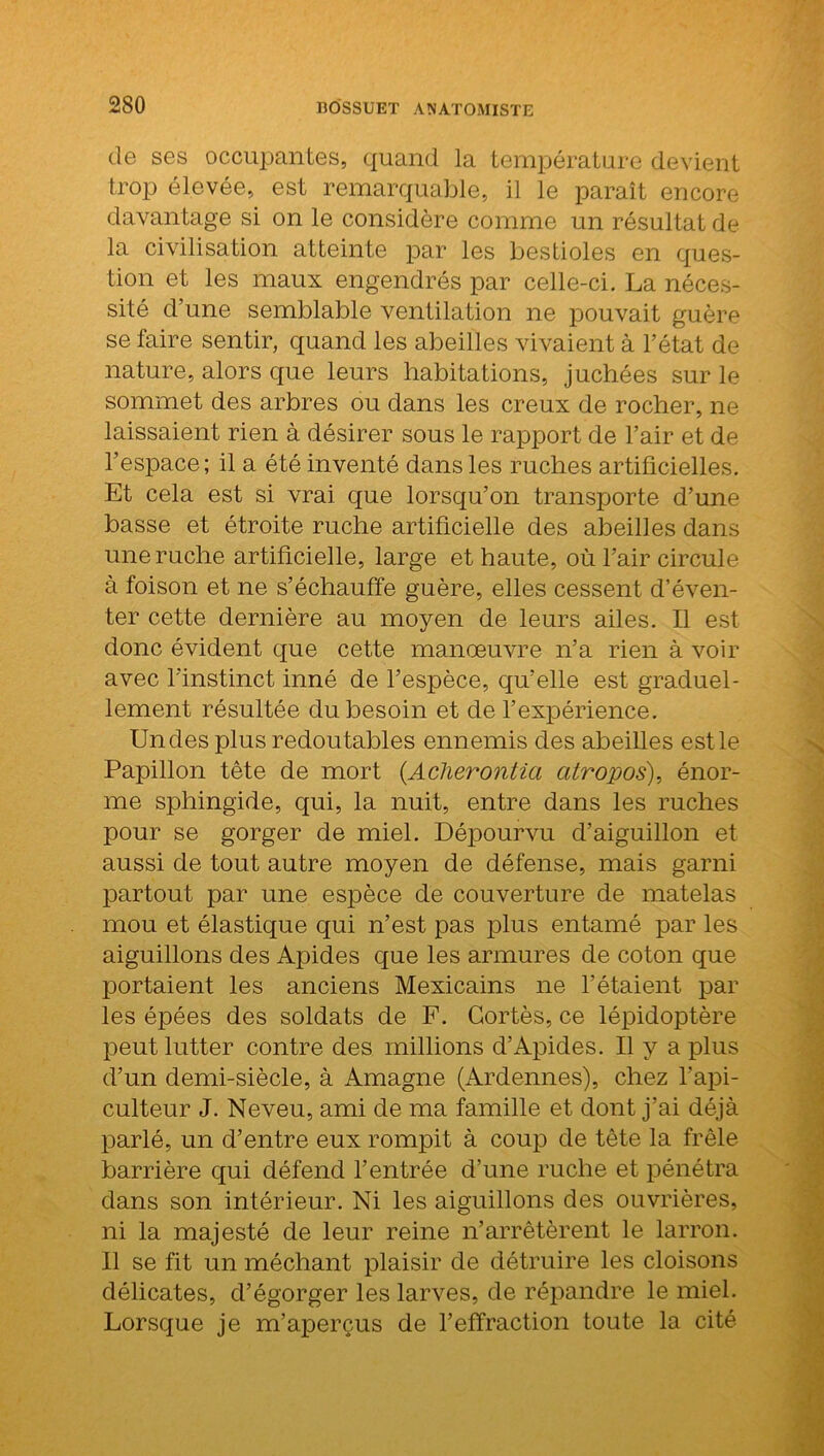 de ses occupantes, quand la température devient trop élevée, est remarquable, il le paraît encore davantage si on le considère comme un résultat de la civilisation atteinte par les bestioles en ques- tion et les maux engendrés par celle-ci. La néces- sité d’une semblable ventilation ne pouvait guère se faire sentir, quand les abeilles vivaient à l’état de nature, alors que leurs habitations, juchées sur le sommet des arbres ou dans les creux de rocher, ne laissaient rien à désirer sous le rapport de l’air et de l’espace; il a été inventé dans les ruches artificielles. Et cela est si vrai que lorsqu’on transporte d’une basse et étroite ruche artificielle des abeilles dans une ruche artificielle, large et haute, où l’air circule à foison et ne s’échauffe guère, elles cessent d’éven- ter cette dernière au moyen de leurs ailes. Il est donc évident que cette manœuvre n’a rien à voir avec l’instinct inné de l’espèce, qu’elle est graduel- lement résultée du besoin et de l’expérience. Undes plus redoutables ennemis des abeilles est le Papillon tête de mort (Aclierontia atropos), énor- me sphingide, qui, la nuit, entre dans les ruches pour se gorger de miel. Dépourvu d’aiguillon et aussi de tout autre moyen de défense, mais garni partout par une espèce de couverture de matelas mou et élastique qui n’est pas plus entamé par les aiguillons des Apides que les armures de coton que portaient les anciens Mexicains ne l’étaient par les épées des soldats de F. Cortès, ce lépidoptère peut lutter contre des millions d’Apides. Il y a plus d’un demi-siècle, à Amagne (Ardennes), chez l'api- culteur J. Neveu, ami de ma famille et dont j’ai déjà parlé, un d’entre eux rompit à coup de tête la frêle barrière qui défend l’entrée d’une ruche et pénétra dans son intérieur. Ni les aiguillons des ouvrières, ni la majesté de leur reine n’arrêtèrent le larron. Il se fit un méchant plaisir de détruire les cloisons délicates, d’égorger les larves, de répandre le miel. Lorsque je m’aperçus de l’effraction toute la cité