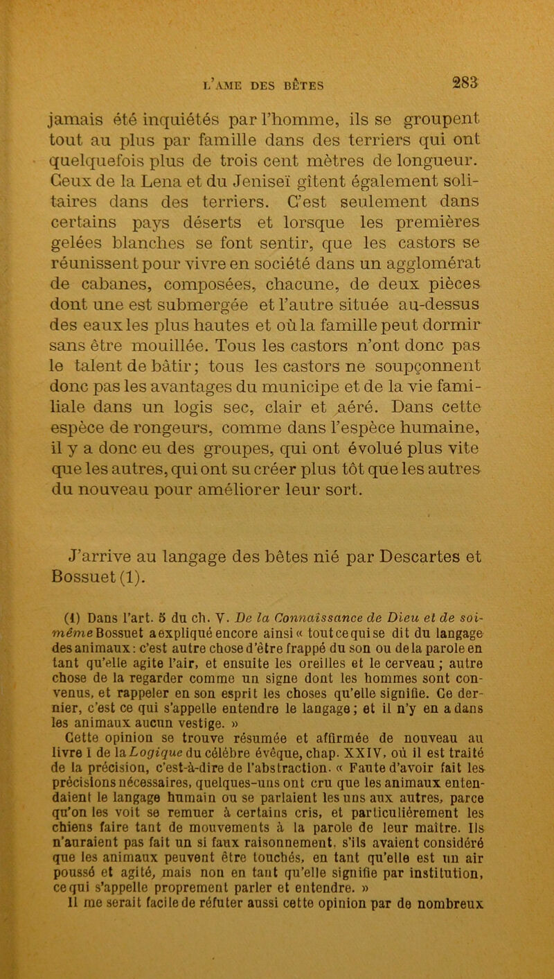jamais été inquiétés par l’homme, ils se groupent tout au plus par famille dans clés terriers qui ont quelquefois plus de trois cent mètres de longueur. Ceux de la Lena et du Jeniseï gîtent également soli- taires dans des terriers. C’est seulement dans certains pays déserts et lorsque les premières gelées blanches se font sentir, que les castors se réunissent pour vivre en société dans un agglomérat de cabanes, composées, chacune, de deux pièces dont une est submergée et l’autre située au-dessus des eaux les plus hautes et où la famille peut dormir sans être mouillée. Tous les castors n’ont donc pas le talent de bâtir ; tous les castors ne soupçonnent donc pas les avantages du municipe et de la vie fami- liale dans un logis sec, clair et aéré. Dans cette espèce de rongeurs, comme dans l’espèce humaine, il y a donc eu des groupes, qui ont évolué plus vite que les autres, qui ont su créer plus tôt que les autres du nouveau pour améliorer leur sort. J’arrive au langage des bêtes nié par Descartes et Bossuet (1). (1) Dans l’art. 5 du ch. V- De la Connaissance de Dieu et de soi- même Bossuet a expliqué encore ainsi « tout ce qui se dit du langage des animaux : c’est autre chose d’être frappé du son ou delà parole en tant qu’elle agite l’air, et ensuite les oreilles et le cerveau ; autre chose de la regarder comme un signe dont les hommes sont con- venus, et rappeler en son esprit les choses qu’elle signifie. Ce der- nier, c’est ce qui s’appelle entendre le langage ; et il n’y en a dans les animaux aucun vestige. » Cette opinion se trouve résumée et affirmée de nouveau au livre 1 de la Logique du célébré évêque, chap. XXIV, où il est traité de la précision, c’est-à-dire de l’abstraction. « Faute d’avoir fait les précisions nécessaires, quelques-uns ont cru que les animaux enten- daient le langage humain ou se parlaient les uns aux autres, parce qu’on les voit se remuer à certains cris, et particuliérement les chiens faire tant de mouvements à la parole de leur maître. Ils n’auraient pas fait un si faux raisonnement, s’ils avaient considéré que les animaux peuvent être touchés, en tant qu’elle est un air poussé et agité, mais non en tant qu’elle signifie par institution, ce qui s’appelle proprement parler et entendre. » 11 me serait facile de réfuter aussi cette opinion par de nombreux