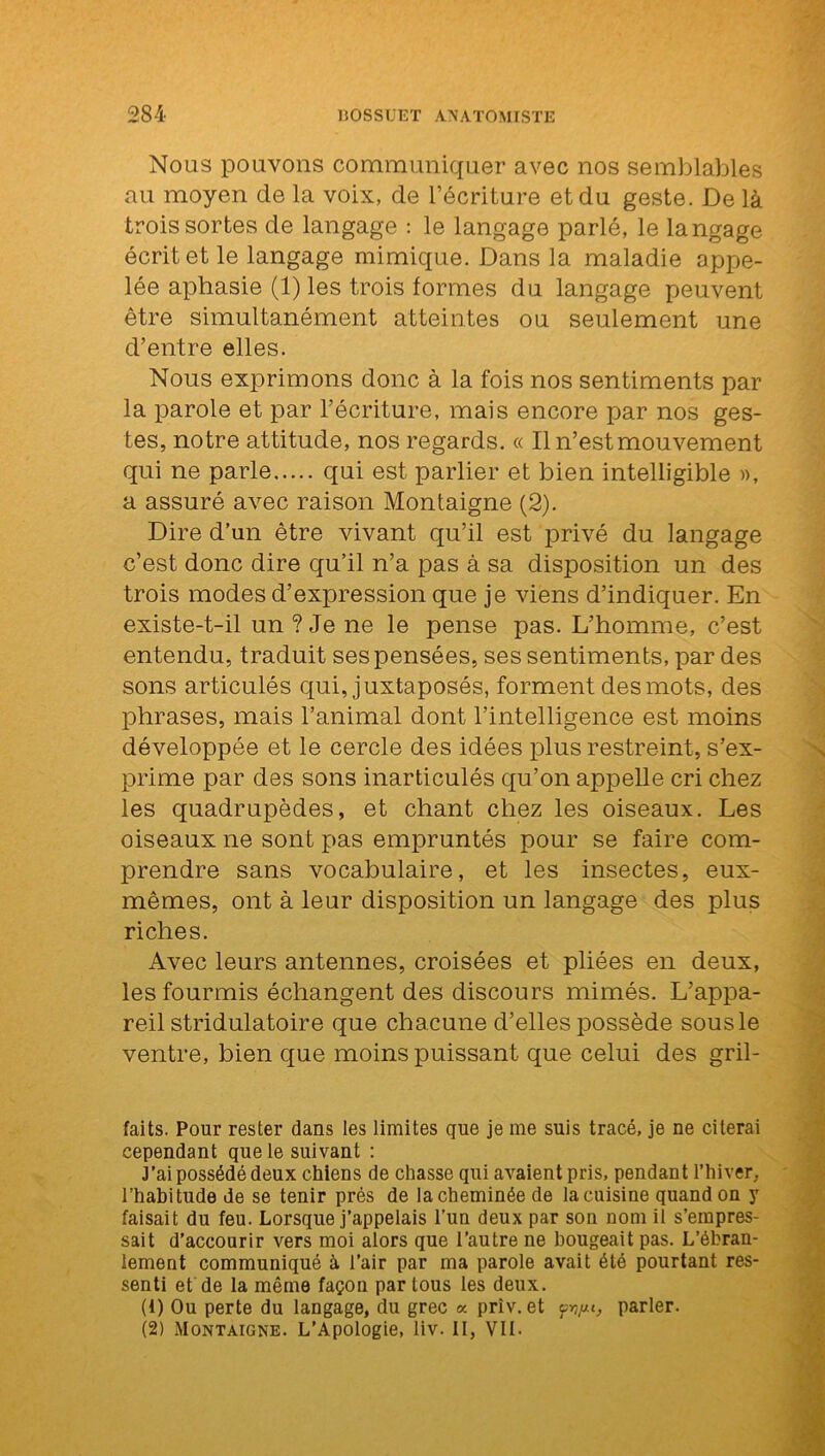 Nous pouvons communiquer avec nos semblables au moyen de la voix, de l’écriture et du geste. De là trois sortes de langage : le langage parlé, le langage écrit et le langage mimique. Dans la maladie appe- lée aphasie (1) les trois formes du langage peuvent être simultanément atteintes ou seulement une d’entre elles. Nous exprimons donc à la fois nos sentiments par la parole et par l’écriture, mais encore par nos ges- tes, notre attitude, nos regards. « Il n’est mouvement qui ne parle qui est parlier et bien intelligible », a assuré avec raison Montaigne (2). Dire d’un être vivant qu’il est privé du langage c’est donc dire qu’il n’a pas à sa disposition un des trois modes d’expression que je viens d’indiquer. En existe-t-il un ? Je ne le pense pas. L’homme, c’est entendu, traduit ses pensées, ses sentiments, par des sons articulés qui, juxtaposés, forment des mots, des phrases, mais l’animal dont l’intelligence est moins développée et le cercle des idées plus restreint, s’ex- prime par des sons inarticulés qu’on appelle cri chez les quadrupèdes, et chant chez les oiseaux. Les oiseaux ne sont pas empruntés pour se faire com- prendre sans vocabulaire, et les insectes, eux- mêmes, ont à leur disposition un langage des plus riches. Avec leurs antennes, croisées et pliées en deux, les fourmis échangent des discours mimés. L’appa- reil stridulatoire que chacune d’elles possède sous le ventre, bien que moins puissant que celui des gril- laits. Pour rester dans les limites que je me suis tracé, je ne citerai cependant que le suivant : J’ai possédé deux chiens de chasse qui avaient pris, pendant l’hiver, l’habitude de se tenir près de la cheminée de la cuisine quand on y faisait du feu. Lorsque j’appelais l’un deux par son nom il s’empres- sait d’accourir vers moi alors que l’autre ne bougeait pas. L’ébran- lement communiqué à l’air par ma parole avait été pourtant res- senti et de la même façon par tous les deux. (1) Ou perte du langage, du grec « priv. et parler. (2) Montaigne. L’Apologie, liv. II, VIL