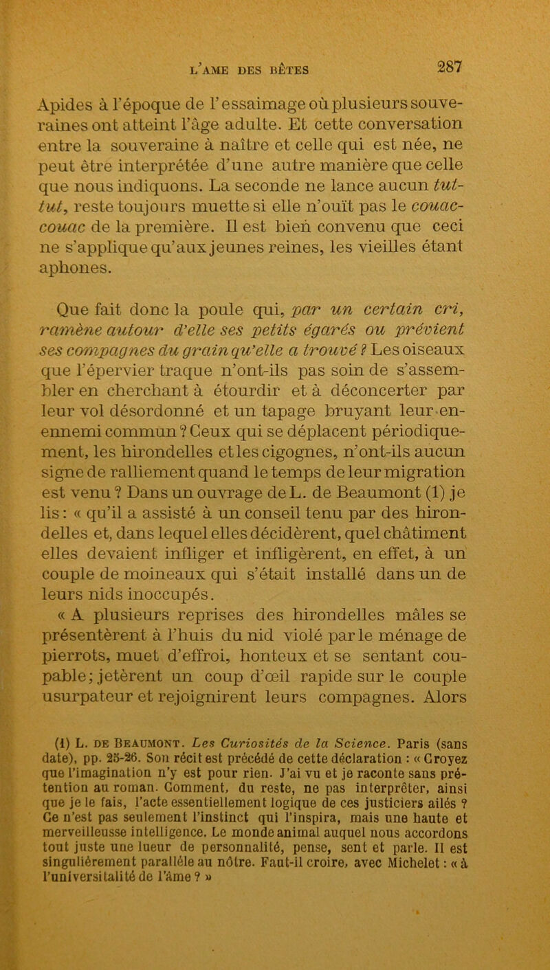 Apides à l’époque de l’essaimage où plusieurs souve- raines ont atteint l’âge adulte. Et cette conversation entre la souveraine à naître et celle qui est née, ne peut être interprétée d’une autre manière que celle que nous indiquons. La seconde ne lance aucun tut- tut, reste toujours muette si elle n’ouït pas le couac- couac de la première. Il est bien convenu que ceci ne s'applique qu’aux jeunes reines, les vieilles étant aphones. Que fait donc la poule qui, par un certain cri, ramène autour d’elle ses petits égarés ou prévient ses compagnes du grain qu’elle a trouvé ? Les oiseaux que l’épervier traque n’ont-ils pas soin de s’assem- bler en cherchant à étourdir et à déconcerter par leur vol désordonné et un tapage bruyant leur en- ennemi commun ? Ceux qui se déplacent périodique- ment, les hirondelles et les cigognes, n’ont-ils aucun signe de ralliement quand le temps de leur migration est venu ? Dans un ouvrage de L. de Beaumont (1) je lis : « qu’il a assisté à un conseil tenu par des hiron- delles et, dans lequel elles décidèrent, quel châtiment elles devaient infliger et infligèrent, en effet, à un couple de moineaux qui s’était installé dans un de leurs nids inoccupés. « A plusieurs reprises des hirondelles mâles se présentèrent à l’huis du nid violé par le ménage de pierrots, muet d’effroi, honteux et se sentant cou- pable; jetèrent un coup d’œil rapide sur le couple usurpateur et rejoignirent leurs compagnes. Alors (i) L. de Beaumont. Les Curiosités de la Science. Paris (sans date), pp. 25-26. Son récit est précédé de cette déclaration : « Croyez que l’imagination n’y est pour rien. J’ai vu et je raconte sans pré- tention au roman. Comment, du reste, ne pas interpréter, ainsi que je le fais, l’acte essentiellement logique de ces justiciers ailés ? Ce n’est pas seulement l’instinct qui l’inspira, mais une haute et merveiileusse intelligence. Le monde animal auquel nous accordons tout juste une lueur de personnalité, pense, sent et parle. Il est singulièrement parallèle au nôtre. Faut-il croire, avec Michelet : « i l’universitalitéde l’âme? »