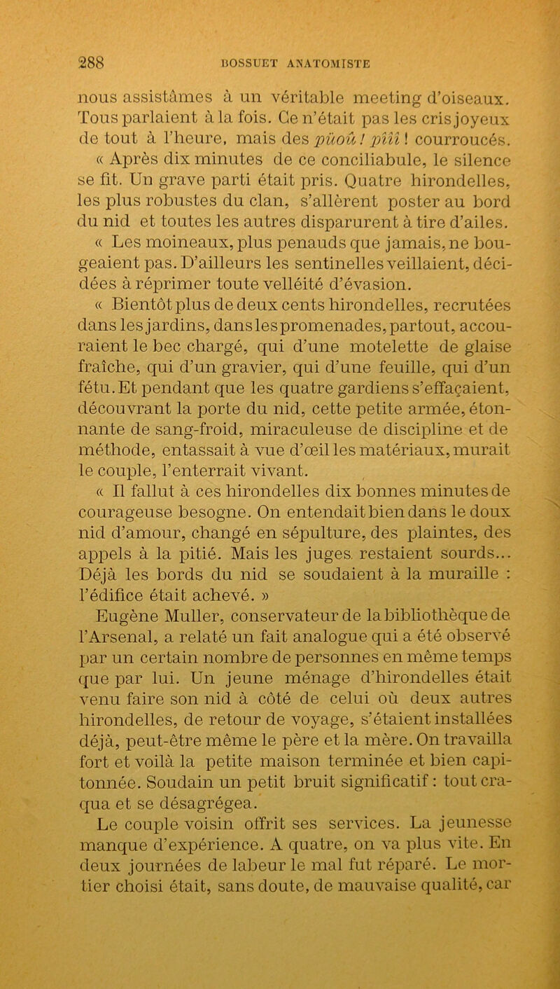 nous assistâmes à un véritable meeting d’oiseaux. Tous parlaient à la fois. Ce n’était pas les cris joyeux de tout à l’heure, mais des püoû! pîîî\ courroucés. « Après dix minutes de ce conciliabule, le silence se fit. Un grave parti était pris. Quatre hirondelles, les plus robustes du clan, s’allèrent poster au bord du nid et toutes les autres disparurent à tire d’ailes. « Les moineaux, plus penauds que jamais, ne bou- geaient pas. D’ailleurs les sentinelles veillaient, déci- dées à réprimer toute velléité d’évasion. « Bientôt plus de deux cents hirondelles, recrutées dans les jardins, dans les promenades, partout, accou- raient le bec chargé, qui d’une motelette de glaise fraîche, qui d’un gravier, qui d’une feuille, qui d’un fétu. Et pendant que les quatre gardiens s’effacaient, découvrant la porte du nid, cette petite armée, éton- nante de sang-froid, miraculeuse de discipline et de méthode, entassait à vue d’œil les matériaux, murait le couple, l’enterrait vivant. « Il fallut à ces hirondelles dix bonnes minutes de courageuse besogne. On entendait bien dans le doux nid d’amour, changé en sépulture, des plaintes, des appels à la pitié. Mais les juges, restaient sourds... Déjà les bords du nid se soudaient à la muraille : l’édifice était achevé. » Eugène Muller, conservateur de la bibliothèque de l’Arsenal, a relaté un fait analogue qui a été observé par un certain nombre de personnes en même temps que par lui. Un jeune ménage d’hirondelles était venu faire son nid à côté de celui où deux autres hirondelles, de retour de voyage, s’étaient installées déjà, peut-être même le père et la mère. On travailla fort et voilà la petite maison terminée et bien capi- tonnée. Soudain un petit bruit significatif : tout cra- qua et se désagrégea. Le couple voisin offrit ses services. La jeunesse manque d’expérience. A quatre, on va plus vite. En deux journées de labeur le mal fut réparé. Le mor- tier choisi était, sans doute, de mauvaise qualité, car