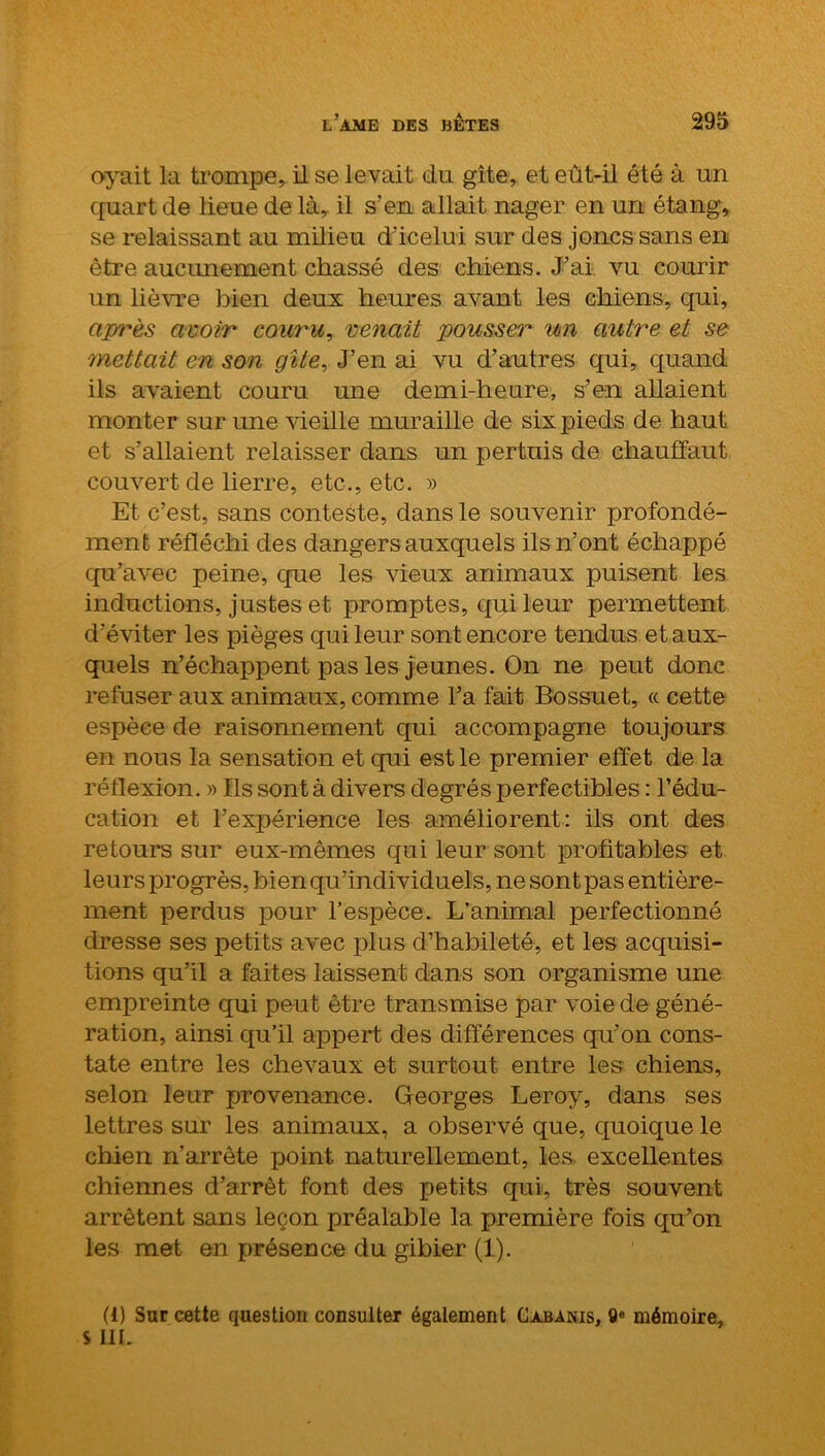 oyait la trompe, il se levait du gîte, et eût-il été à un quart de lieue de là,, il s’en allait nager en un étang, se relaissant au milieu d’icelui sur des joncs sans en être aucimement chassé des chiens. J’ai vu courir un lièvre bien deux heures avant les chiens, qui, après avoir couru, venait pousser un autre et se mettait en son gîte. J’en ai vu d’autres qui, quand ils avaient couru une demi-heure, s’en allaient monter sur une vieille muraille de six pieds de haut et s’allaient relaisser dans un pertuis de chauffaut couvert de lierre, etc., etc. » Et c’est, sans conteste, dans le souvenir profondé- ment réfléchi des dangers auxquels ils n’ont échappé qu’avec peine, que les vieux animaux puisent les inductions, justes et promptes, qui leur permettent d’éviter les pièges qui leur sont encore tendus et aux- quels n’échappent pas les jeunes. On ne peut donc refuser aux animaux, comme l’a fait Bossuet, « cette espèce de raisonnement qui accompagne toujours en nous la sensation et qui est le premier effet de la réflexion. » Ils sont à divers degrés perfectibles : l’édu- cation et l’expérience les améliorent: ils ont des retours sur eux-mêmes qui leur sont profitables et leurs progrès, bien qu’individuels, ne sont pas entière- ment perdus pour l’espèce. L’animal perfectionné dresse ses petits avec plus d’habileté, et les acquisi- tions qu’il a faites laissent dans son organisme une empreinte qui peut être transmise par voie de géné- ration, ainsi qu’il appert des différences qu’on cons- tate entre les chevaux et surtout entre les chiens, selon leur provenance. Georges Leroy, dans ses lettres sur les animaux, a observé que, quoique le chien n’arrête point naturellement, les excellentes chiennes d’arrêt font des petits qui, très souvent arrêtent sans leçon préalable la première fois qu’on les met en présence du gibier (1). (1) Sur cette question consulter également Cabanis, 0e mémoire, s III.