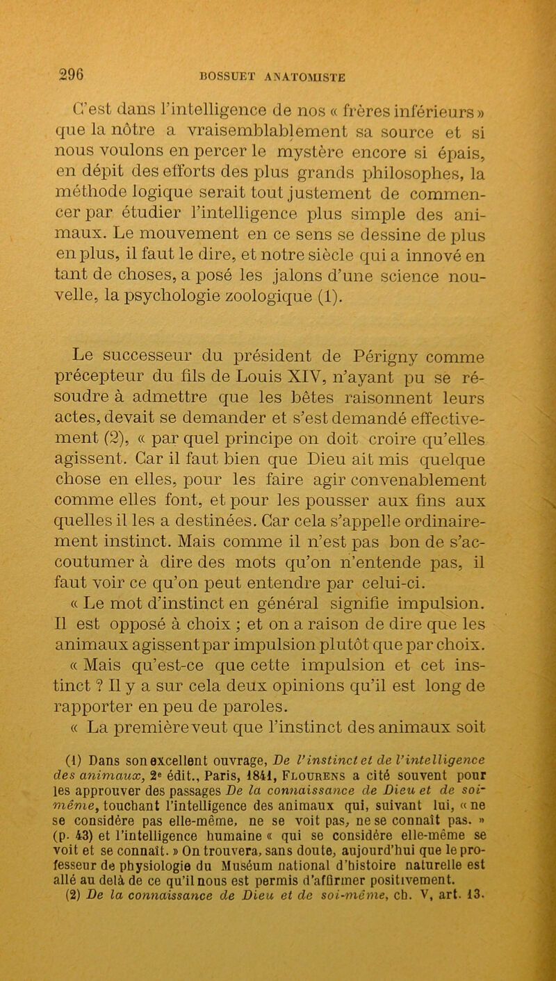 C’est dans l’intelligence de nos « frères inférieurs » que la nôtre a vraisemblablement sa source et si nous voulons en percer le mystère encore si épais, en dépit des efforts des plus grands philosophes, la méthode logique serait tout justement de commen- cer par étudier l’intelligence plus simple des ani- maux. Le mouvement en ce sens se dessine de plus en plus, il faut le dire, et notre siècle qui a innové en tant de choses, a posé les jalons d’une science nou- velle, la psychologie zoologique (1). Le successeur du président de Périgny comme précepteur du fils de Louis XIV, n’ayant pu se ré- soudre à admettre que les bêtes raisonnent leurs actes, devait se demander et s’est demandé effective- ment (2), « par quel principe on doit croire qu’elles agissent. Car il faut bien que Dieu ait mis quelque chose en elles, pour les faire agir convenablement comme elles font, et pour les pousser aux fins aux quelles il les a destinées. Car cela s’appelle ordinaire- ment instinct. Mais comme il n’est pas bon de s’ac- coutumer à dire des mots qu’on n’entende pas, il faut voir ce qu’on peut entendre par celui-ci. « Le mot d’instinct en général signifie impulsion. Il est opposé à choix ; et on a raison de dire que les animaux agissent par impulsion plutôt que par choix. « Mais qu’est-ce que cette impulsion et cet ins- tinct ? Il y a sur cela deux opinions qu’il est long de rapporter en peu de paroles. « La première veut que l’instinct des animaux soit (1) Dans sonexcellent ouvrage, De l’instinctet de l’intelligence clés animaux, 2e édit., Paris, 1841, Flourens a cité souvent pour les approuver des passages De la connaissance de Dieu et de soi- même, touchant l’intelligence des animaux qui, suivant lui, « ne se considère pas elle-même, ne se voit pas, ne se connaît pas. » (p. 43) et l’intelligence humaine « qui se considère elle-même se voit et se connaît. » On trouvera, sans doute, aujourd’hui que le pro- fesseur de physiologie du Muséum national d’histoire naturelle est allé au delà de ce qu’il nous est permis d’afflrmer positivement. (2) De la connaissance de Dieu et de soi-même, ch. V, art. 13.