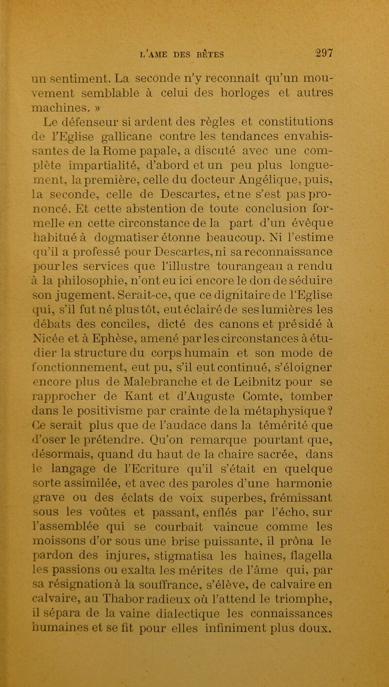 un sentiment. La seconde n’y reconnaît qu’un mou- vement semblable à celui des horloges et autres machines. » Le défenseur si ardent des règles et constitutions de l’Eglise gallicane contre les tendances envahis- santes de la Rome papale, a discuté avec une com- plète impartialité, d’abord et un peu plus longue- ment, la première, celle du docteur Angélique, puis, la seconde, celle de Descartes, etne s’est pas pro- noncé. Et cette abstention de toute conclusion for- melle en cette circonstance de la part d’un évêque habitué à dogmatiser étonne beaucoup. Ni l’estime qu'il a professé pour Descartes, ni sa reconnaissance pour les services que l’illustre tourangeau a rendu à la philosophie, n’ont eu ici encore le don de séduire son jugement. Serait-ce, que ce dignitaire de l’Eglise qui, s’il fut né plus tôt, eut éclairé de ses lumières les débats des conciles, dicté des canons et présidé à Nicée et à Ephèse, amené par les circonstances à étu- dier la structure du corps humain et son mode de fonctionnement, eut pu, s’il eut continué, s’éloigner encore plus de Malebranche et de Leibnitz pour se rapprocher de Kant et d’Auguste Comte, tomber dans le positivisme par crainte de la métaphysique ? Ce serait plus que de l’audace dans la témérité que d’oser le prétendre. Qu’on remarque pourtant que, désormais, quand du haut de la chaire sacrée, dans le langage de l’Ecriture qu’il s’était en quelque sorte assimilée, et avec des paroles d’une harmonie grave ou des éclats de voix superbes, frémissant sous les voûtes et passant, enflés par l’écho, sur l’assemblée qui se courbait vaincue comme les moissons d’or sous une brise puissante, il prôna le pardon des injures, stigmatisa les haines, flagella les passions ou exalta les mérites de l’âme qui, par sa résignation à la souffrance, s’élève, de calvaire en calvaire, au Thabor radieux où l’attend le triomphe, il sépara de la vaine dialectique les connaissances humaines et se fit pour elles infiniment plus doux.
