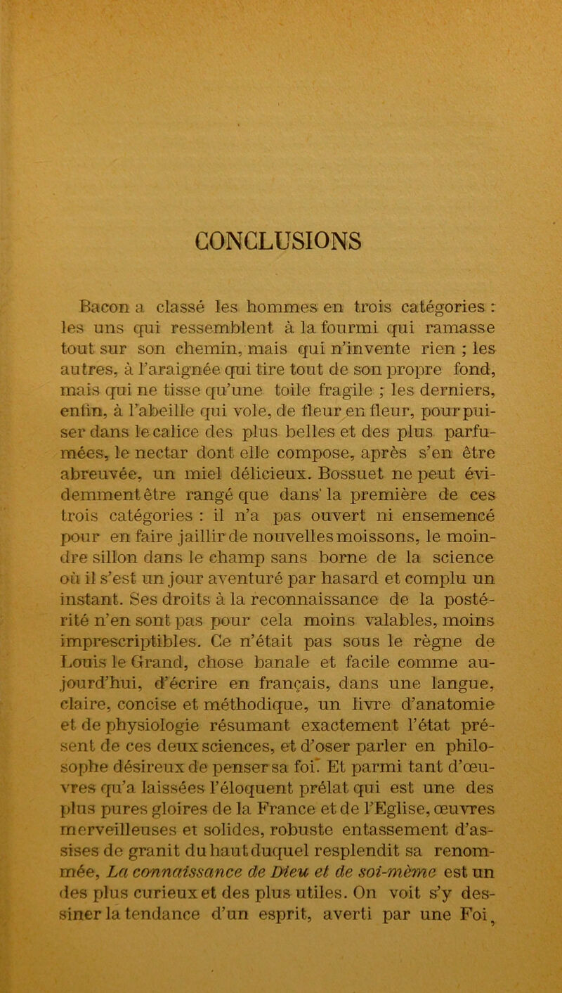 CONCLUSIONS Bacon a classé les hommes en trois catégories : les uns qui ressemblent à la fourmi qui ramasse tout sur son chemin, mais qui n’invente rien ; les autres, à l’araignée qui tire tout de son propre fond, mais qui ne tisse qu’une toile fragile ; les derniers, enfin, à l’abeille qui vole, de fleur en fleur, pour pui- ser dans le calice des plus belles et des plus parfu- mées, le nectar dont elle compose, après s’en être abreuvée, un miel délicieux. Bossuet ne peut évi- demment être rangé que dans' la première de ces trois catégories : il n’a pas ouvert ni ensemencé pour en faire jaillir de nouvelles moissons, le moin- dre sillon dans le champ sans borne de la science où il s’est un jour aventuré par hasard et complu un instant. Ses droits à la reconnaissance de la posté- rité n’en sont pas pour cela moins valables, moins imprescriptibles. Ce n’était pas sous le règne de Louis le Grand, chose banale et facile comme au- jourd’hui, d’écrire en français, dans une langue, claire, concise et méthodique, un livre d’anatomie et de physiologie résumant exactement l’état pré- sent de ces deux sciences, et d’oser parler en philo- sophe désireux de penser sa foi* Et parmi tant d’œu- vres qu’a laissées l’éloquent prélat qui est une des plus pures gloires de la France et de l’Eglise, œuvres merveilleuses et solides, robuste entassement d’as- sises de granit du haut duquel resplendit sa renom- mée, La connaissance de Dieu et de soi-mème est un des plus curieux et des plus utiles. On voit s’y des- siner la tendance d’un esprit, averti par une Foi,