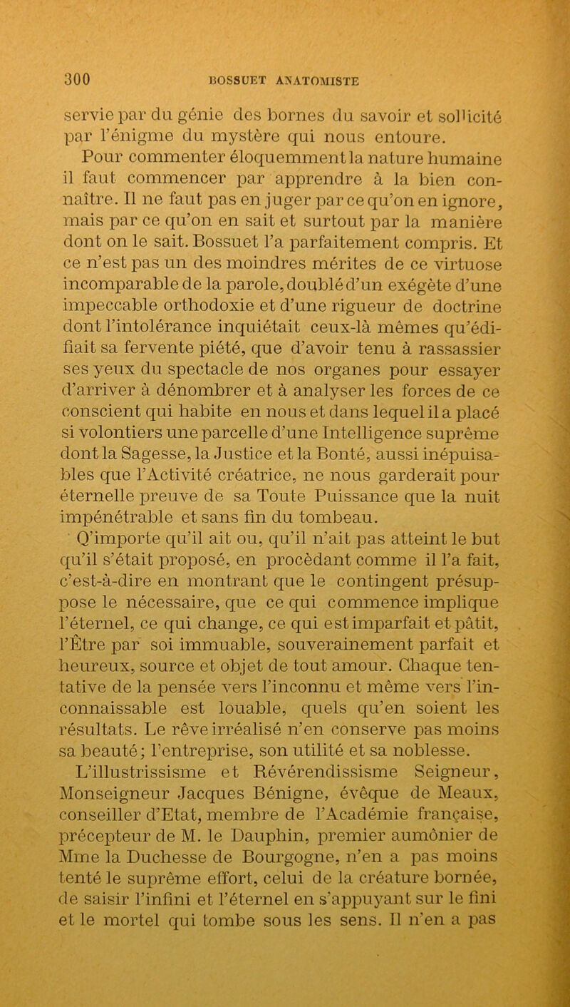 servie par du génie des bornes du savoir et sollicité par l’énigme du mystère qui nous entoure. Pour commenter éloquemment la nature humaine il faut commencer par apprendre à la bien con- naître. Il ne faut pas en juger par ce qu’on en ignore, mais par ce qu’on en sait et surtout par la manière dont on le sait. Bossuet l’a parfaitement compris. Et ce n’est pas un des moindres mérites de ce virtuose incomparable de la parole, doublé d’un exégète d’une impeccable orthodoxie et d’une rigueur de doctrine dont l’intolérance inquiétait ceux-là mêmes qu’édi- fiait sa fervente piété, que d’avoir tenu à rassassier ses yeux du spectacle de nos organes pour essayer d’arriver à dénombrer et à analyser les forces de ce conscient qui habite en nous et dans lequel il a placé si volontiers une parcelle d’une Intelligence suprême dont la Sagesse, la Justice et la Bonté, aussi inépuisa- bles que l’Activité créatrice, ne nous garderait pour éternelle preuve de sa Toute Puissance que la nuit impénétrable et sans fin du tombeau. Q’importe qu’il ait ou, qu’il n’ait pas atteint le but qu’il s’était proposé, en procédant comme il l’a fait, c’est-à-dire en montrant que le contingent présup- pose le nécessaire, que ce qui commence implique l’éternel, ce qui change, ce qui est imparfait et pâtit, l’Être par soi immuable, souverainement parfait et heureux, source et objet de tout amour. Chaque ten- tative de la pensée vers l’inconnu et même vers l’in- connaissable est louable, quels qu’en soient les résultats. Le rêve irréalisé n’en conserve pas moins sa beauté; l’entreprise, son utilité et sa noblesse. L’illustrissisme et Révérendissisme Seigneur, Monseigneur Jacques Bénigne, évêque de Meaux, conseiller d’Etat, membre de l’Académie française, précepteur de M. le Dauphin, premier aumônier de Mme la Duchesse de Bourgogne, n’en a pas moins tenté le suprême effort, celui de la créature bornée, de saisir l’infini et l’éternel en s’appuyant sur le fini et le mortel qui tombe sous les sens. Il n’en a pas