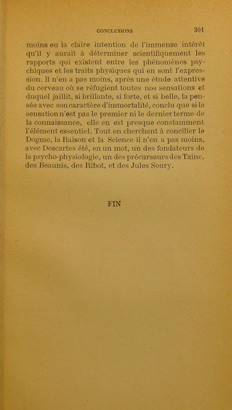 moins eu la claire intention de l’immense intérêt qu’il y aurait à déterminer scientifiquement les rapports qui existent entre les phénomènes psy- chiques et les traits physiques qui en sont l’expres- sion. 11 n’en a pas moins, après une étude attentive du cerveau où se réfugient toutes nos sensations et duquel jaillit, si brillante, si forte, et si belle, la pen- sée avec son caractère d’immortalité, conclu que si la sensation n’est pas le premier ni le dernier terme de la connaissance, elle en est presque constamment l’élément essentiel. Tout en cherchant à concilier le Dogme, la Raison et la Science il n’en a pas moins, avec Descartes été, en un mot, un des fondateurs de la psycho-physiologie, un des précurseurs des Taine, des Beaunis, des Ribot, et des Jules Soury. FIN