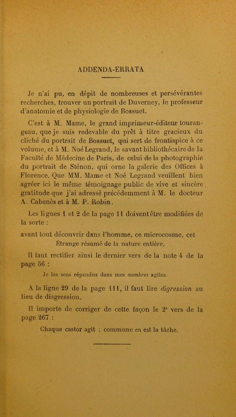 ADDENDA-ERRATA Je n'ai pu, en dépit de nombreuses et persévérantes recherches, trouver un portrait de Duverney, le professeur d'anatomie et de physiologie de Bossuet. C’est à M. Marne, le grand imprimeur-éditeur touran- geau, que je suis redevable du prêt à titre gracieux du cliché du portrait de Bossuet, qui sert de frontispice à ce volume, et à M. Noé Legrand, le savant bibliothécaire de la Faculté de Médecine de Paris, de celui delà photographie du portrait de Sténon, qui orne la galerie des Offices à Florence. Que MM. Marne et Noé Legrand veuillent bien agréer ici le même témoignage public de vive et sincère gratitude que j’ai adressé précédemment à M. le docteur A. Cabanes et à M. P. Robin. Les lignes 1 et 2 de la page 11 doivent être modifiées de la sorte : avant tout découvrir dans l’homme, ce microcosme, cet Étrange résumé de la nature entière, Il faut rectifier ainsi le dernier vers de la note 4 de la page 56 : Je les sens répandus dans mes membres agiles. A la ligne 29 de la page 111, il faut lire digression au lieu de disgression. Il importe de corriger de cette façon le 2e vers de la page 267 : Chaque castor agit ; commune en est la tâche.
