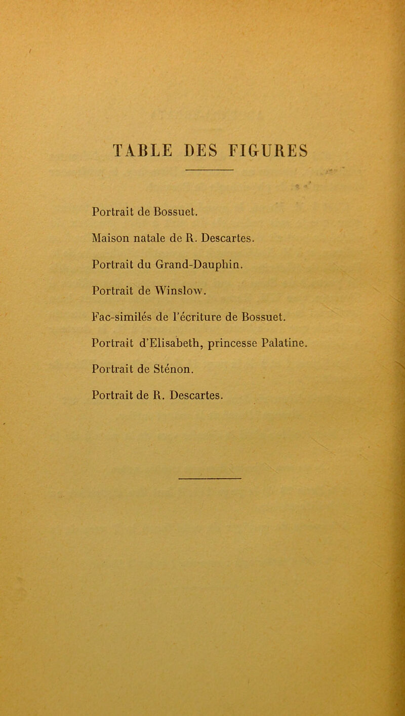 TABLE DES FI&URES Portrait de Bossuet. Maison natale de R. Descartes. Portrait du Grand-Dauphin. Portrait de Win slow. Fac-similés de l’écriture de Bossuet. Portrait d’Elisabeth, princesse Palatine. Portrait de Sténon. Portrait de R. Descartes.