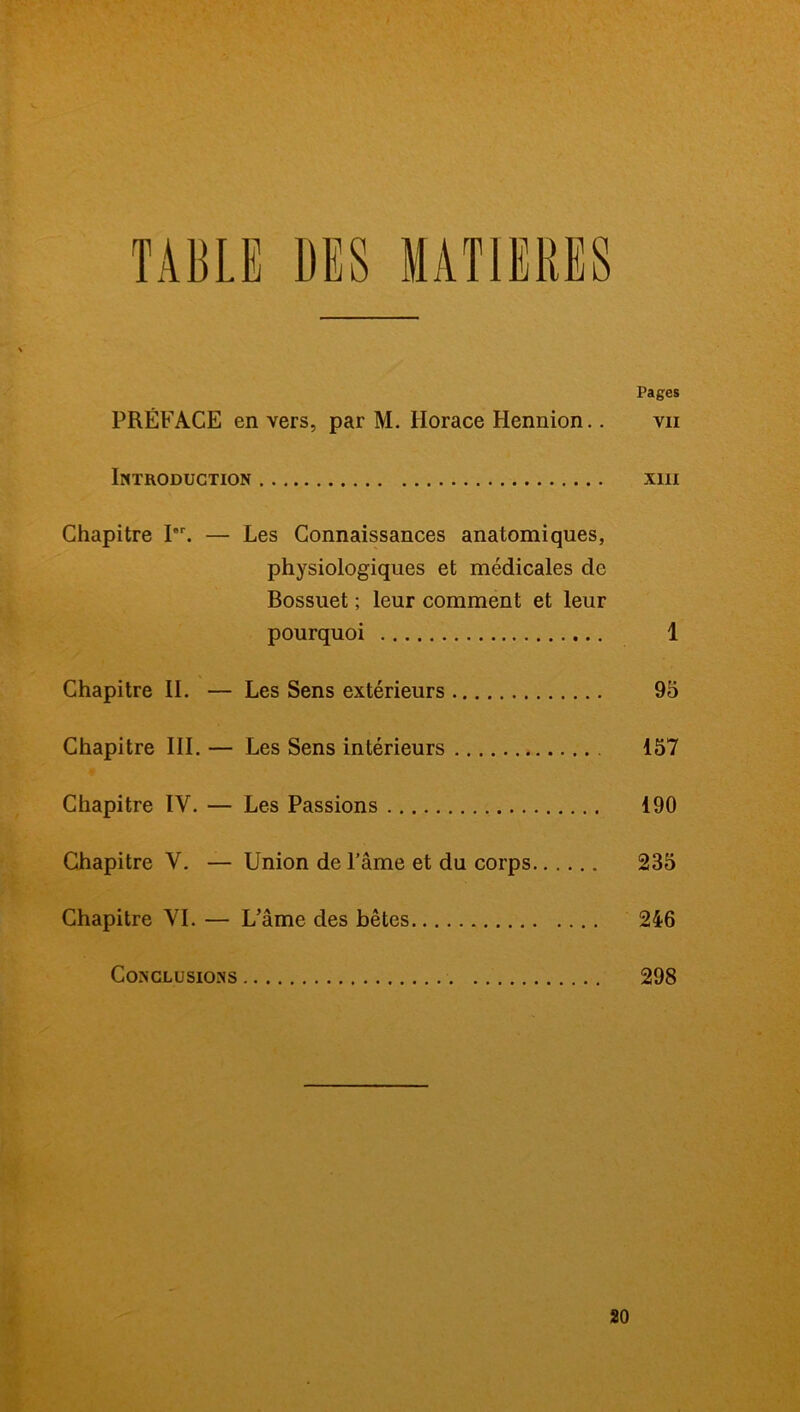 Pages PRÉFACE en vers, par M. Horace Hennion.. vii Introduction xin Chapitre Ier. — Les Connaissances anatomiques, physiologiques et médicales de Bossuet ; leur comment et leur pourquoi 1 Chapitre II. — Les Sens extérieurs 95 Chapitre III. — Les Sens intérieurs 157 Chapitre IV. — Les Passions 190 Chapitre V. — Union de l'âme et du corps 235 Chapitre VI. — L’âme des bêtes 246 Conclusions 298 20