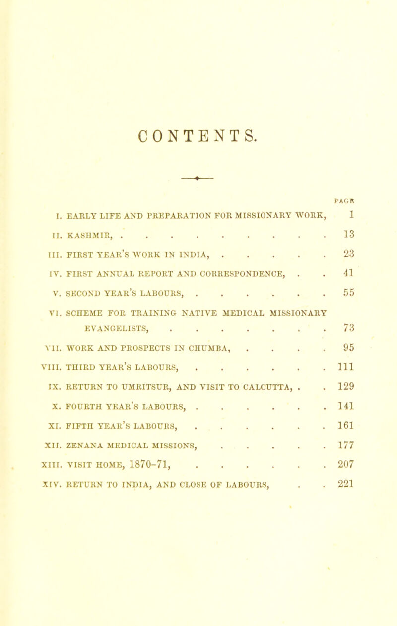 CONTENTS PACK I. EARLY LIFE AND PREPARATION FOR MISSIONARY WORK, 1 II. KASHMIR, 13 III. FIRST year’s work IN INDIA, 23 IV. FIRST ANNUAL REPORT AND CORRESPONDENCE, . . 41 V. SECOND year’s LABOURS, 55 VI. SCHEME FOR TRAINING NATIVE MEDICAL MISSIONARY EVANGELISTS, 73 VII. WORK AND PROSPECTS IN CHUMBA, .... 95 VIII. THIRD year’s LABOURS, Ill IX. RETURN TO UMRITSUR, AND VISIT TO CALCUTTA, . . 129 X. FOURTH year’s LABOURS, 141 XI. FIFTH year’s LABOURS, 161 XII. ZENANA MEDICAL MISSIONS, 177 XIII. VISIT HOME, 1870-71, 207 XIV. RETURN TO INDIA, AND CLOSE OF LABOURS, . . 221