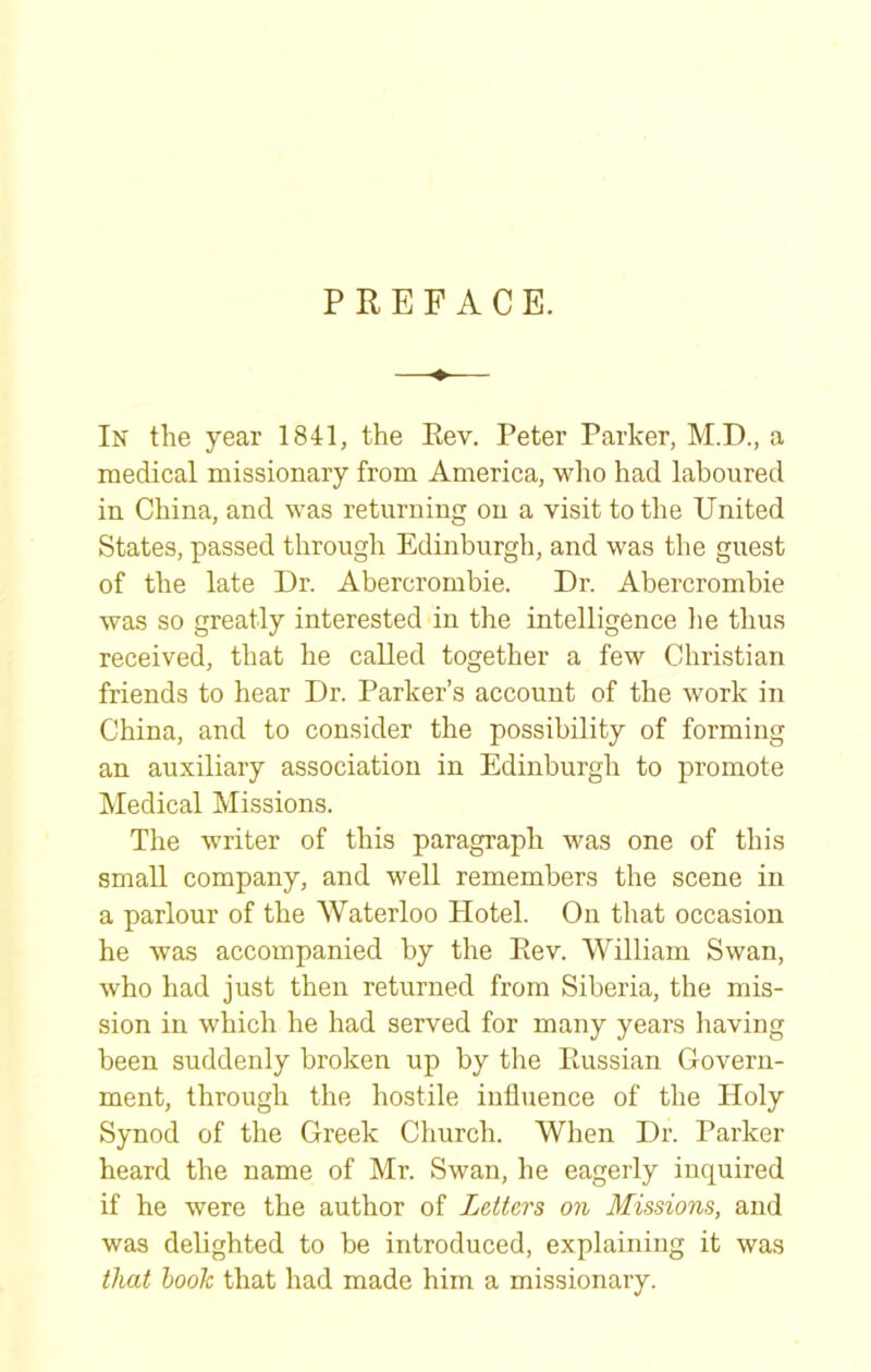 PREFACE. In the year 1841, the Eev. Peter Parker, M.D., a medical missionary from America, wlio had laboured in China, and was returning on a visit to the United States, passed through Edinburgh, and was the guest of the late Dr. Abercrombie. Dr. Abercrombie was so greatly interested in the intelligence lie thus received, that he called together a few Christian friends to hear Dr. Parker’s account of the work in China, and to consider the possibility of forming an auxiliary association in Edinburgh to promote Medical Missions. The writer of this paragraph was one of this small company, and well remembers the scene in a parlour of the Waterloo Hotel. On that occasion he was accompanied by the Rev. William Swan, who had just then returned from Siberia, the mis- sion in which he had served for many years having been suddenly broken up by the Russian Govern- ment, through the hostile influence of the Holy Synod of the Greek Church. When Dr. Parker heard the name of Mr. Swan, he eagerly inquired if he were the author of Letters on Missions, and was delighted to be introduced, explaining it was that book that had made him a missionary.