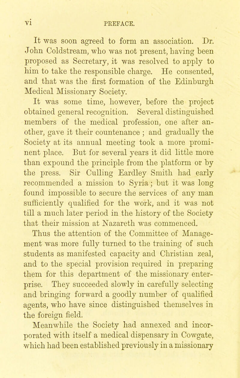 It was soon agreed to form an association. Dr. John Coldstream, who was not present, having been proposed as Secretary, it was resolved to apply to him to take the responsible charge. He consented, and that was the first formation of the Edinburgh Medical Missionary Society. It was some time, however, before the project obtained general recognition. Several distinguished members of the medical profession, one after an- other, gave it their countenance ; and gradually the Society at its annual meeting took a more promi- nent place. But for several years it did little more than expound the principle from the platform or by the press. Sir Culling Eardley Smith had early recommended a mission to Syria; but it was long found impossible to secure the services of any man sufficiently qualified for the work, and it was not till a much later period in the history of the Society that their mission at Nazareth was commenced. Thus the attention of the Committee of Manage- ment was more fully turned to the training of such students as manifested capacity and Christian zeal, and to the special provision required in preparing them for this department of the missionary enter- prise. They succeeded slowly in carefully selecting and bringing forward a goodly number of qualified agents, who have since distinguished themselves in the foreign field. Meanwhile the Society had annexed and incor- porated with itself a medical dispensary in Cowgate, which had been established previously in a missionary