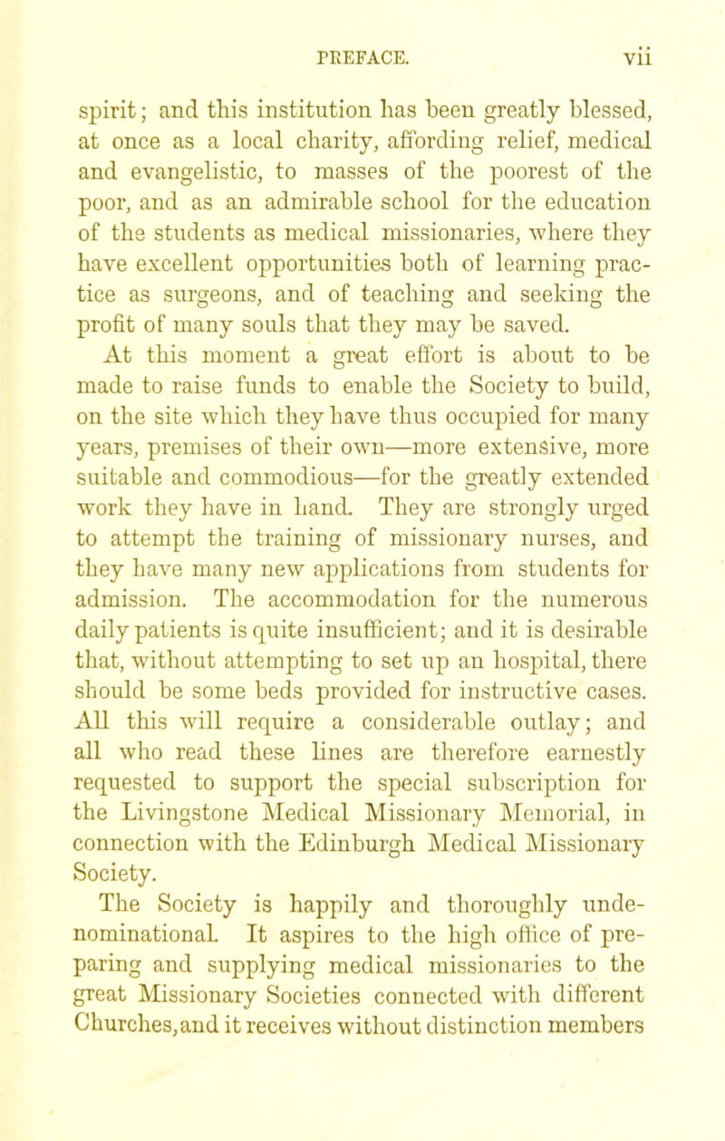 spirit; and this institution has been greatly blessed, at once as a local charity, affording relief, medical and evangelistic, to masses of the poorest of the poor, and as an admirable school for the education of the students as medical missionaries, where they have excellent opportunities both of learning prac- tice as surgeons, and of teaching and seeking the profit of many souls that they may be saved. At this moment a great efibrt is about to be made to raise funds to enable the Society to build, on the site which they have thus occupied for many years, premises of their own—more extensive, more suitable and commodious—for the greatly extended work they have in hand. They are strongly urged to attempt the training of missionary nurses, and they have many new applications from students for admission. The accommodation for the numerous daily patients is quite insufficient; and it is desirable that, without attempting to set up an hospital, there should be some beds provided for instructive cases. All this will require a considerable outlay; and all who read these lines are therefore earnestly requested to support the special subscription for the Livingstone Medical Missionary Memorial, in connection with the Edinburgh Medical Missionary Society. The Society is happily and thoroughly unde- nominational It aspires to the high office of pre- paring and supplying medical missionaries to the great Missionary Societies connected with different Churches,and it receives without distinction members