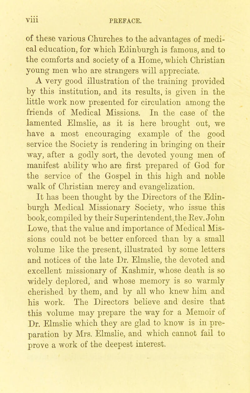 of these various Churches to the advantages of medi- cal education, for which Edinburgh is famous, and to the comforts and society of a Home, which Christian young men who are strangers will appreciate. A very good illustration of the training provided by this institution, and its results, is given in the little work now presented for circulation among the friends of Medical Missions. In the case of the lamented Elmslie, as it is here brought out, we have a most encouraging example of the good service the Society is rendering in bringing on their way, after a godly sort, the devoted young men of manifest ability who are first prepared of God for the service of the Gospel in this high and noble walk of Christian mercy and evangelization. It has been thought by the Directors of the Edin- burgh Medical Missionary Society, who issue this book, compiled by their Superintendent, the Eev. John Lowe, that the value and importance of Medical Mis- sions could not be better enforced than by a small volume like the present, illustrated by some letters and notices of the late Dr. Elmslie, the devoted and excellent missionary of Kashmir, whose death is so wddely deplored, and whose memory is so warmly cherished by them, and by all who knew him and his work. The Directors believe and desire that this volume may prepare the way for a Memoir of Dr. Elmslie which they are glad to know is in pre- paration by Mrs. Elmslie, and which cannot fail to prove a work of the deepest interest.