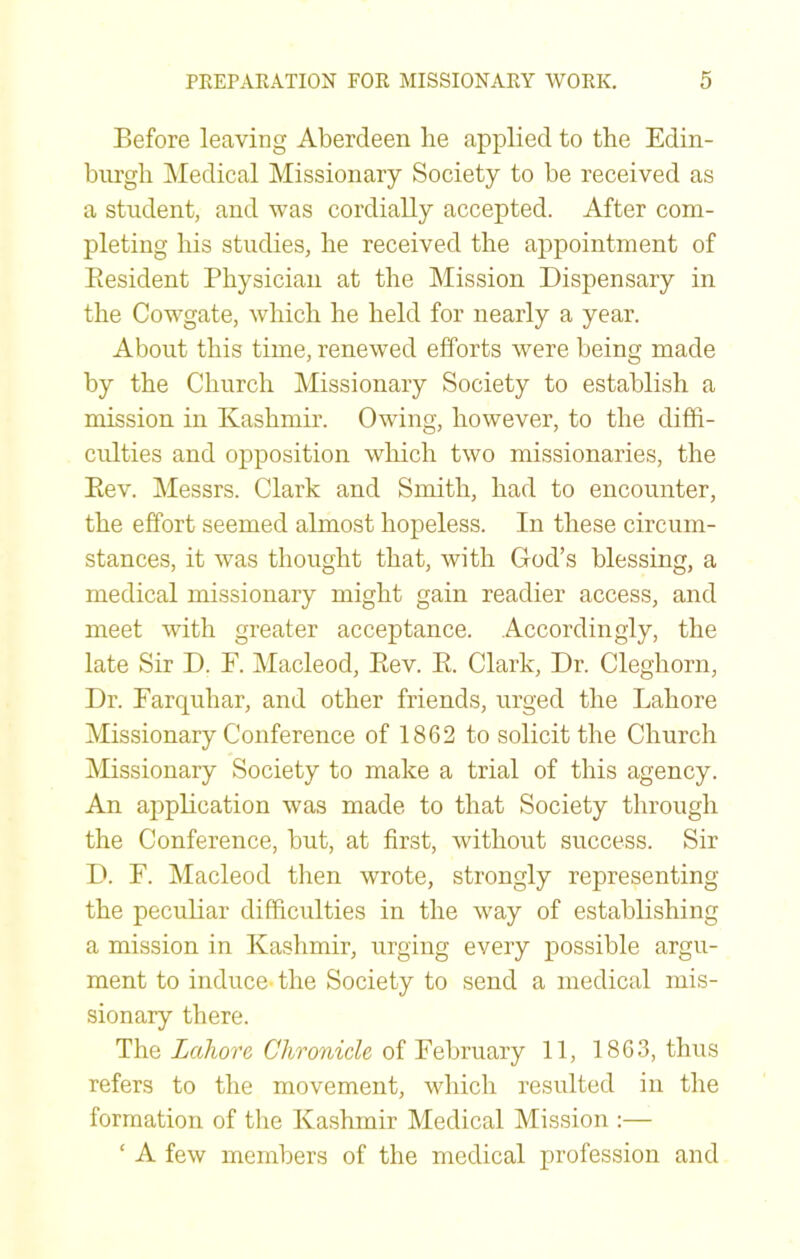 Before leaving Aberdeen lie applied to the Edin- burgh Medical Missionary Society to be received as a student, and was cordially accepted. After com- pleting his studies, he received the appointment of Resident Physician at the Mission Dispensary in the Cowgate, which he held for nearly a year. About this time, renewed efforts were being made by the Church Missionary Society to establish a mission in Kashmir. Owing, however, to the diffi- culties and opposition which two missionaries, the Eev. Messrs. Clark and Smith, had to encounter, the effort seemed almost hopeless. In these circum- stances, it was thought that, with God’s blessing, a medical missionary might gain readier access, and meet with greater acceptance. Accordingly, the late Sir D. F. Macleod, Eev. E. Clark, Dr. Cleghorn, Dr. Farquhar, and other friends, urged the Lahore Missionary Conference of 1862 to solicit the Church Missionary Society to make a trial of this agency. An appEcation was made to that Society through the Conference, but, at first, without success. Sir D. F. Macleod then wrote, strongly representing the pecuEar difficulties in the way of establishing a mission in Kashmir, urging every possible argu- ment to induce- the Society to send a medical mis- sionary there. The Lahore Chronicle of February 11, 1863, thus refers to the movement, which resulted in the formation of the Kashmir Medical Mission :— ‘ A few members of the medical profession and