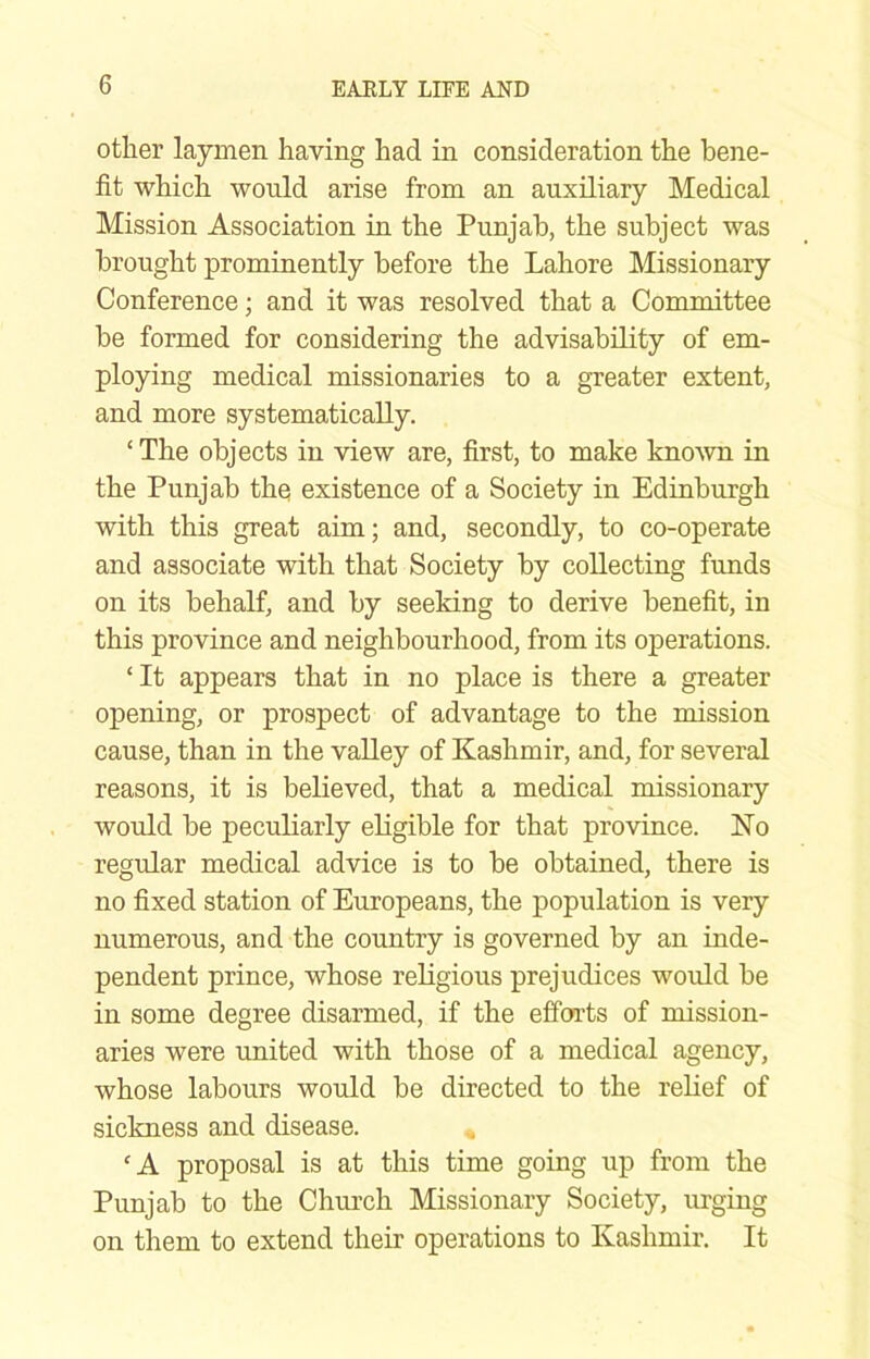 other laymen having had in consideration the bene- fit which would arise from an auxiliary Medical Mission Association in the Punjab, the subject was brought prominently before the Lahore Missionary Conference; and it was resolved that a Committee be formed for considering the advisability of em- ploying medical missionaries to a greater extent, and more systematically. ‘ The objects in view are, first, to make known in the Punjab the existence of a Society in Edinburgh with this great aim; and, secondly, to co-operate and associate with that Society by collecting funds on its behalf, and by seeking to derive benefit, in this province and neighbourhood, from its operations. ‘ It appears that in no place is there a greater opening, or prospect of advantage to the mission cause, than in the valley of Kashmir, and, for several reasons, it is believed, that a medical missionary would be peculiarly eligible for that province. Ko regular medical advice is to be obtained, there is no fixed station of Europeans, the population is very numerous, and the country is governed by an inde- pendent prince, whose religious prejudices would be in some degree disarmed, if the efforts of mission- aries were united with those of a medical agency, whose labours would be directed to the relief of sickness and disease. « ‘A proposal is at this time going up from the Punjab to the Church Missionary Society, urging on them to extend their operations to Kashmir. It