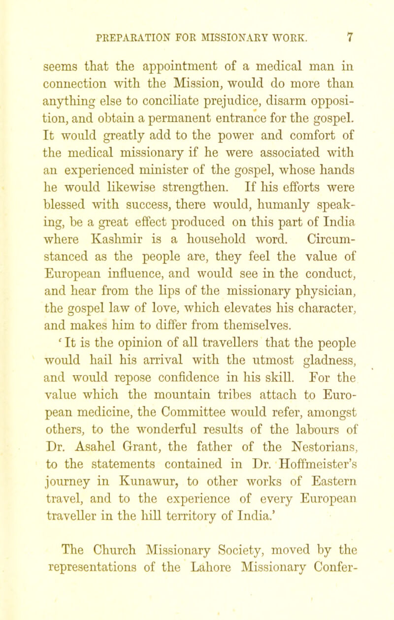 seems that the appointment of a medical man in connection with the Mission, would do more than anything else to conciliate prejudice, disarm opposi- tion, and obtain a permanent entrance for the gospel. It would greatly add to the power and comfort of the medical missionary if he were associated with an experienced minister of the gospel, whose hands he would likewise strengthen. If his efforts were blessed with success, there would, humanly speak- ing, be a great effect produced on this part of India where Kashmir is a household word. Circum- stanced as the people are, they feel the value of European influence, and would see in the conduct, and hear from the lips of the missionary physician, the gospel law of love, which elevates his character, and makes liim to differ from themselves. ‘ It is the opinion of all travellers that the people would hail his arrival with the utmost gladness, and would repose confldence in his skill. For the value which the mountain tribes attach to Euro- pean medicine, the Committee would refer, amongst others, to the wonderful results of the labours of Dr. Asahel Grant, the father of the Kestorians, to the statements contained in Dr. Hoffmeister’s journey in Kunawur, to other works of Eastern travel, and to the experience of every European traveller in the hiU territory of India.’ The Church Missionary Society, moved by the representations of the Lahore Missionary Confer-