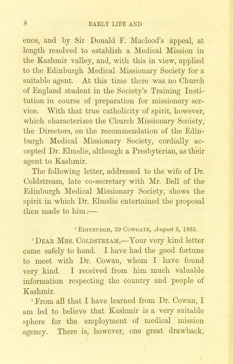ence, and by Sir Donald F. Macleod’s appeal, at length resolved to establish a Medical Mission in the Kashmir valley, and, with this in view, apphed to the Edinburgh Medical Missionary Society for a suitable agent. At this time there was no Church of England student in the Society’s Training Insti- tution in course of preparation for missionary ser- vice. With that true catholicity of spirit, however, which characterizes the Church Missionary Society, the Directors, on the recommendation of the Edin- burgh Medical Missionary Society, cordially ac- cepted Dr. Elmslie, although a Presbyterian, as their agent to Kashmir. The following letter, addressed to the wife of Dr. Coldstream, late co-secretary with Mr. BeU of the Edinburgh Medical Missionary Society, shows the spirit in which Dr. Elmslie entertained the proposal then made to him;— ‘ Edinburgh, 39 Cowgate, August 8, 1863. ‘Deae Mes. Coldsteeam,—Your very kind letter came safely to hand. I have had the good fortune to meet with Dr. Cowan, whom I have found very kind. I received from him much valuable information respecting the country and people of Kashmir. ‘ From all that I have learned from Dr. Cowan, I am led to believe that Kashmir is a very suitable sphere for the employment of medical mission agency. There is, however, one great drawback.