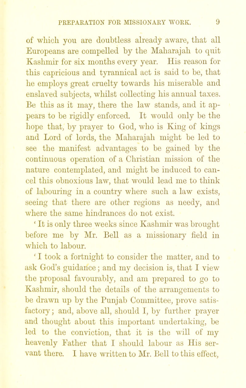 of which you are doubtless already aware, that all Europeans are compelled by the Maharajah to quit Kashmir for six months every year. His reason for this capricious and tyrannical act is said to be, that he employs great cruelty towards his miserable and enslaved subjects, whilst collectiug his annual taxes. Be this as it may, there the law stands, and it ap- pears to be rigidly enforced. It would only be the liope that, by prayer to God, who is King of kings and Lord of lords, the Maharajah might be led to see the manifest advantages to be gained by the continuous operation of a Christian mission of the nature contemplated, and might be induced to can- cel this obnoxious law, that would lead me to tliink of labouring in a country where such a law exists, seeing that there are other regions as needy, and where the same hindrances do not exist. ‘ It is only three weeks since Kashmir was brought before me by Mr. Bell as a missionary field in which to labour. ' I took a fortnight to consider the matter, and to ask God’s guidance; and my decision is, that I view the proposal favourably, and am prepared to go to Kashmir, should the details of the arrangements to be drawn up by the Punjab Committee, prove satis- factory ; and, above all, should I, by further prayer and thought about this important undertaking, be led to the conviction, that it is the will of my heavenly Father that I should labour as His ser- vant there. I have written to Mr. Bell to this effect.