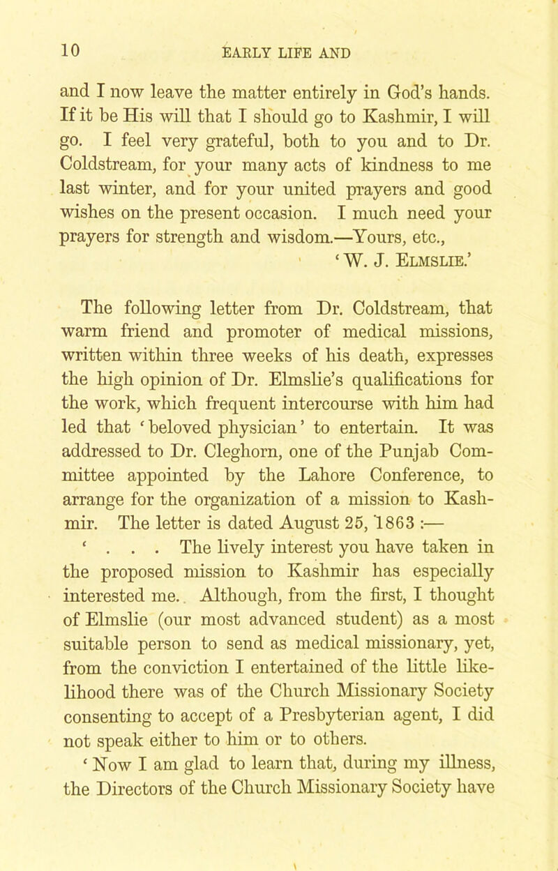 and I now leave the matter entirely in God’s hands. If it be His will that I should go to Kashmir, I wiU go. I feel very grateful, both to you and to Dr. Coldstream, for your many acts of kindness to me last winter, and for your united prayers and good wishes on the present occasion. I much need your prayers for strength and wisdom.—Yours, etc., ‘ W. J. Elmslie.’ The following letter from Dr. Coldstream, that warm friend and promoter of medical missions, written within three weeks of his death, expresses the high opinion of Dr. Elmslie’s qualifications for the work, which frequent intercourse with him had led that ‘ beloved physician ’ to entertain. It was addressed to Dr. Cleghorn, one of the Punjab Com- mittee appointed by the Lahore Conference, to arrange for the organization of a mission to Kash- mir. The letter is dated August 25,1863 :— ‘ . . . The Lively interest you have taken in the proposed mission to Kashmir has especially interested me. Although, from the first, I thought of Elmslie (our most advanced student) as a most suitable person to send as medical missionary, yet, from the conviction I entertained of the Little like- lihood there was of the Church Missionary Society consenting to accept of a Presbyterian agent, I did not speak either to him or to others. ‘ Kow I am glad to learn that, during my illness, the Directors of the Church Missionary Society have