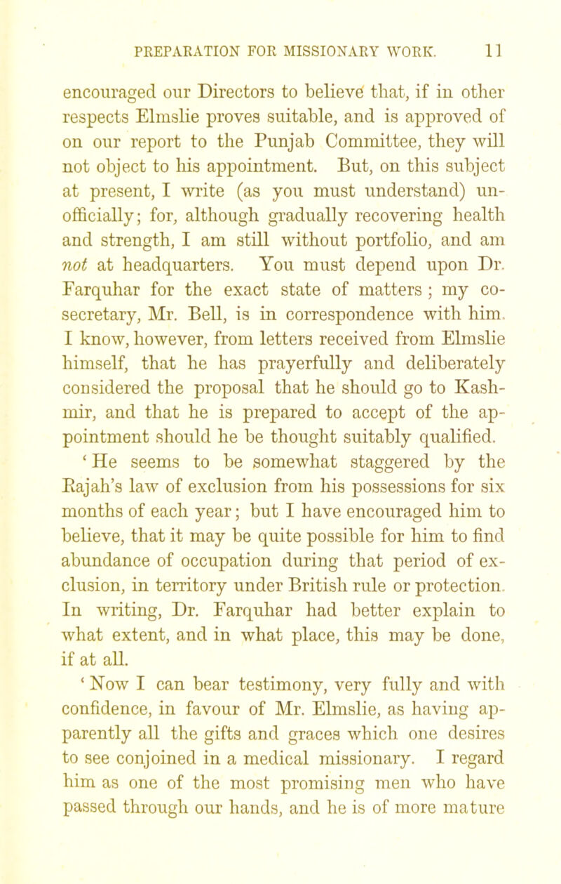 encouraged our Directors to believe that, if in other respects Elmslie proves suitable, and is approved of on our report to the Punjab Committee, they will not object to his appointment. But, on this subject at present, I write (as you must understand) un- officially; for, although gradually recovering health and strength, I am still without portfolio, and am not at headquarters. You must depend upon Dr. Farquhar for the exact state of matters ; my co- secretary, Mr. Bell, is in correspondence with him. I know, however, from letters received from Elmslie himself, that he has prayerfully and deliberately considered the proposal that he should go to Kash- mir, and that he is prepared to accept of the ap- pointment should he be thought suitably qualified. ‘ He seems to be somewhat staggered by the Eajah’s law of exclusion from his possessions for six months of each year; but I have encouraged him to believe, that it may be quite possible for him to find abundance of occupation during that period of ex- clusion, in territory under British rule or protection. In writing. Dr. Farquhar had better explain to what extent, and in what place, this may be done, if at aU. ‘Now I can bear testimony, very fully and with confidence, in favour of Mr. Elmslie, as having ap- parently aU the gifts and graces which one desires to see conjoined in a medical missionary. I regard him as one of the most promising men who have passed through our hands, and he is of more mature