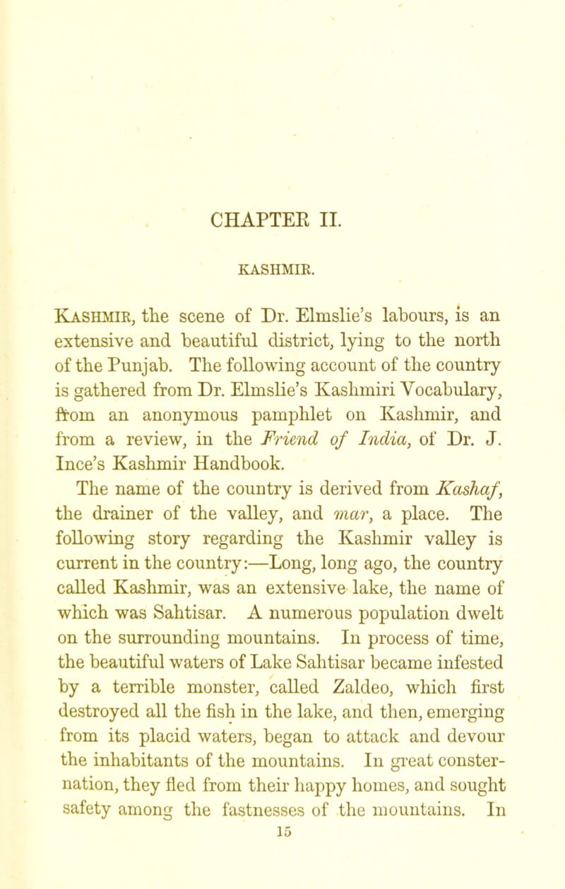 CHAPTER II. KASHMIR. Kasilmir, the scene of Dr. Elmslie’s labours, is an extensive and beautiful district, lying to the north of the Punjab. The following account of the country is gathered from Dr. Elmslie’s Kashmiri Vocabulary, from an anonymous pamphlet on Kashmir, and from a review, in the Friend of India, of Dr. J. Ince’s Kashmir Handbook. The name of the country is derived from Kashaf, the drainer of the valley, and mar, a place. The following story regarding the Kashmir valley is current in the country;—Long, long ago, the country called Kashmir, was an extensive lake, the name of which was Sahtisar. A numerous population dwelt on the surrounding mountains. In process of time, the beautiful waters of Lake Sahtisar became infested by a terrible monster, called Zaldeo, which first destroyed all the fish in the lake, and then, emerging from its placid waters, began to attack and devour the inhabitants of the mountains. In gi’eat conster- nation, they fled from their happy homes, and sought safety among the fastnesses of the mountains. In