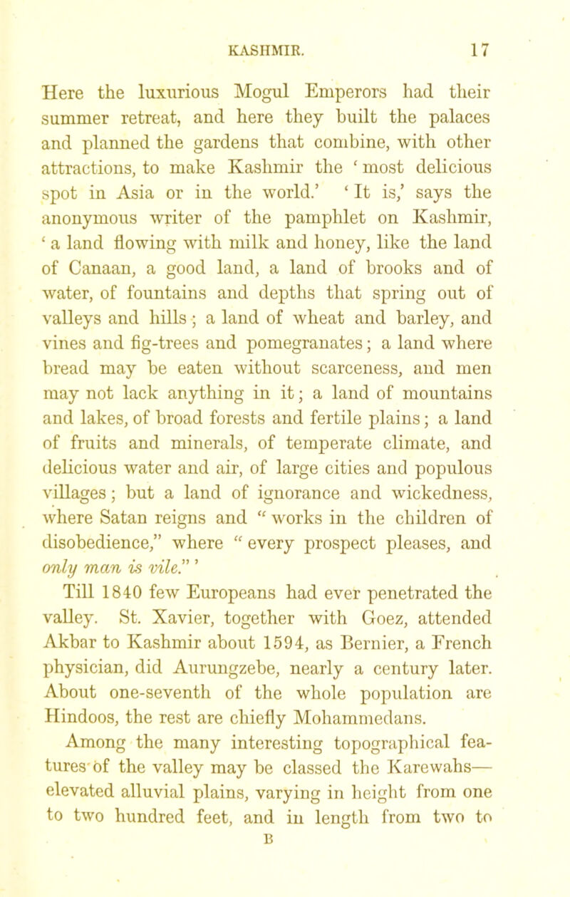 Here the luxurious Mogul Emperors had their summer retreat, and here they hudt the palaces and planned the gardens that combine, with other attractions, to make Kashmir the ‘ most delicious spot in Asia or in the world.’ ‘ It is,’ says the anonymous writer of the pamphlet on Kashmir, ‘ a land flowing with milk and honey, like the land of Canaan, a good land, a land of brooks and of water, of fountains and depths that spring out of valleys and hills; a land of wheat and barley, and vines and fig-trees and pomegranates; a land where bread may be eaten without scarceness, and men may not lack anything in it; a land of mountains and lakes, of broad forests and fertile plains; a land of fruits and minerals, of temperate climate, and dehcious water and air, of large cities and populous villages; but a land of ignorance and wickedness, where Satan reigns and “ works in the children of disobedience,” where “ every prospect pleases, and only man is vile.” ’ Till 1840 few Europeans had ever penetrated the valley. St. Xavier, together with Goez, attended Akbar to Kashmir about 1594, as Bernier, a French physician, did Aurungzebe, nearly a century later. About one-seventh of the whole population are Hindoos, the rest are chiefly Mohammedans. Among the many interesting topographical fea- tures'of the valley may be classed the Karewahs— elevated alluvial plains, varying in height from one to two hundred feet, and in length from two to B
