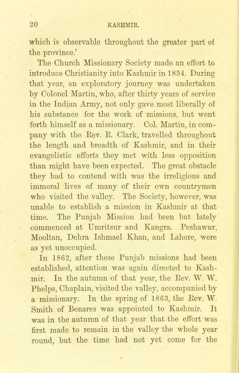 whicli is observable tbrongbout the greater part of the province.’ The Church Missionary Society made an effort to introduce Christianity into Kashmir in 1854. During that year, an exploratory journey was undertaken by Colonel Martin, who, after thirty years of service in the Indian Army, not only gave most liberally of his substance for the work of missions, but went forth himself as a missionary. Col. Martin, in com- pany with the Eev. E. Clark, travelled throughout the length and breadth of Kashmir, and in their evangelistic efforts they met with less opposition than might have been expected. The great obstacle they had to contend with was the irreligious and immoral lives of many of their own countrymen who visited the valley. The Society, however, was unable to establish a mission in Kashmir at that time. The Punjab Mission had been but lately commenced at Umritsur and Kangra. Peshawur, Mooltan, Debra Ishmael Khan, and Lahore, were as yet unoccupied. In 1862, after these Punjab missions had been established, attention was again directed to Kash- mir. In the autumn of that year, the Eev. W. W. Phelps, Chaplain, visited the valley, accompanied by a missionary. In the spring of 1863, the Eev. W. Smith of Benares was appointed to Kashmir. It was in the autumn of that year that the effort was first made to remain in the valley the whole year round, but the time had not yet come for the