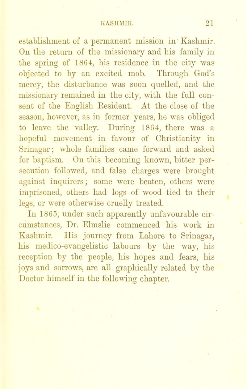 establishment of a permanent mission in'Kashmir. On the return of the missionary and his family in the spring of 1864, his residence in the city was objected to by an excited mob. Through God’s mercy, the disturbance was soon quelled, and the missionary remained in the city, with the full con- sent of the English Eesident. At the close of the season, however, as in former years, he was obliged to leave the valley. During 1864, there was a hopeful movement in favour of Christianity in Srinagar; whole families came forward and asked for baptism. On this becoming Imown, bitter per- secution followed, and false charges were brought against inquirers; some were beaten, others were imprisoned, others had logs of wood tied to their legs, or were otherwise cruelly treated. In 1865, under such apparently unfavourable cir- cumstances, Dr. Elmslie commenced his work in Kashmir. His journey from Lahore to Srinagar, his medico-evangelistic labours by the way, his reception by the people, his hopes and fears, his joys and sorrows, are aU graphically related by the Doctor himself in the following chapter.
