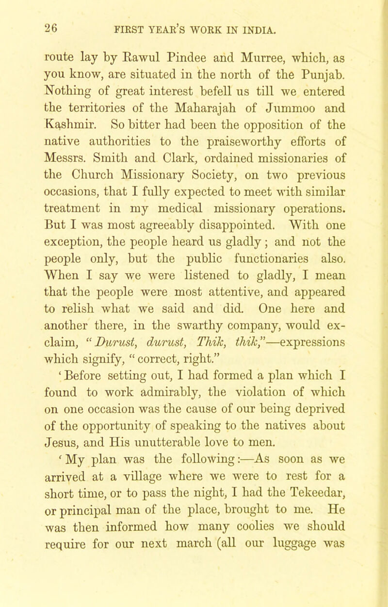 route lay by Eawul Pindee and Murree, which, as you know, are situated in the north of the Punjab. Nothing of great interest befell us till we entered the territories of the Maharajah of Jummoo and Kashmir. So bitter had been the opposition of the native authorities to the praiseworthy efforts of Messrs. Smith and Clark, ordained missionaries of the Church Missionary Society, on two previous occasions, that I fully expected to meet with similar treatment in my medical missionary operations. But I was most agreeably disappointed. With one exception, the people heard us gladly; and not the people only, but the public functionaries also. When I say we were listened to gladly, I mean that the people were most attentive, and appeared to relish what we said and did. One here and another there, in the swarthy company, would ex- claim, “ Durust, durust, Thik, thik,”—expressions which signify, “ correct, right.” ‘ Before setting out, I had formed a plan which I found to work admirably, the violation of which on one occasion was the cause of our being deprived of the opportunity of speaking to the natives about Jesus, and His unutterable love to men. ' My plan was the following:—As soon as we arrived at a village where we were to rest for a short time, or to pass the night, I had the Tekeedar, or principal man of the place, brought to me. He was then informed how many coolies we should require for our next march (all oui’ luggage was