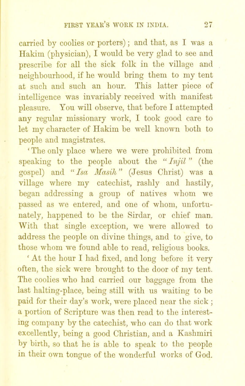 carried by coolies or porters); and that, as I was a Hakim (physician), I would be very glad to see and prescribe for all the sick folk in the village and neighbourhood, if he would bring them to my tent at such and such an hour. This latter piece of intelligence was invariably received with manifest pleasure. You will observe, that before I attempted any regular missionary work, I took good care to let my character of Hakim be well known both to people and magistrates. ‘ The only place where we were prohibited from speaking to the people about the “ Injil ” (the gospel) and “Isa Masili (Jesus Christ) was a village where my catechist, rashly and hastily, began addressing a group of natives whom we passed as we entered, and one of whom, unfortu- nately, happened to be the Sirdar, or chief man. With that single exception, we were allowed to address the people on divine things, and to give, to those whom we found able to read, religious books. ‘ At the hour I had fixed, and long before it very often, the sick were brought to the door of my tent. The coolies who had carried our baggage from the last halting-place, being still with us waiting to be paid for their day’s work, were placed near the sick ; a portion of Scripture was then read to the interest- ing company by the catechist, who can do that work excellently, being a good Christian, and a Kashmiri by birth, so that he is able to speak to the people in their own tongue of the wonderful works of God.
