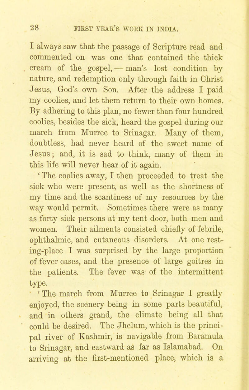 I always saw that the passage of Scripture read and commented on was one that contained the thick cream of the gospel, — man’s lost condition by nature, and redemption only through faith in Christ Jesus, God’s own Son. After the address I paid my coolies, and let them return to their own homes. By adhering to this plan, no fewer than four hundred coolies, besides the sick, heard the gospel during our march from Murree to Srinagar. Many of them, doubtless, had never heard of the sweet name of Jesus; and, it is sad to think, many of them in this life will never hear of it again. ‘ The coolies away, I then proceeded to treat the sick who were present, as weU as the shortness of my time and the scantiness of my resources by the way would permit. Sometimes there were as many as forty sick persons at my tent door, both men and women. Their ailments consisted chiefly of febrile, ophthalmic, and cutaneous disorders. At one rest- ing-place I was surprised by the large proportion of fever cases, and the presence of large goitres in the patients. The fever was of the intermittent type. ' The march from Murree to Srinagar I greatly enjoyed, the scenery being in some parts beautiful, and in others grand, the climate being all that could be desired. The Jhelum, which is the princi- pal river of Kashmir, is navigable from Baramula to Srinagar, and eastward as far as Islamabad. On arriving at the first-mentioned place, which is a
